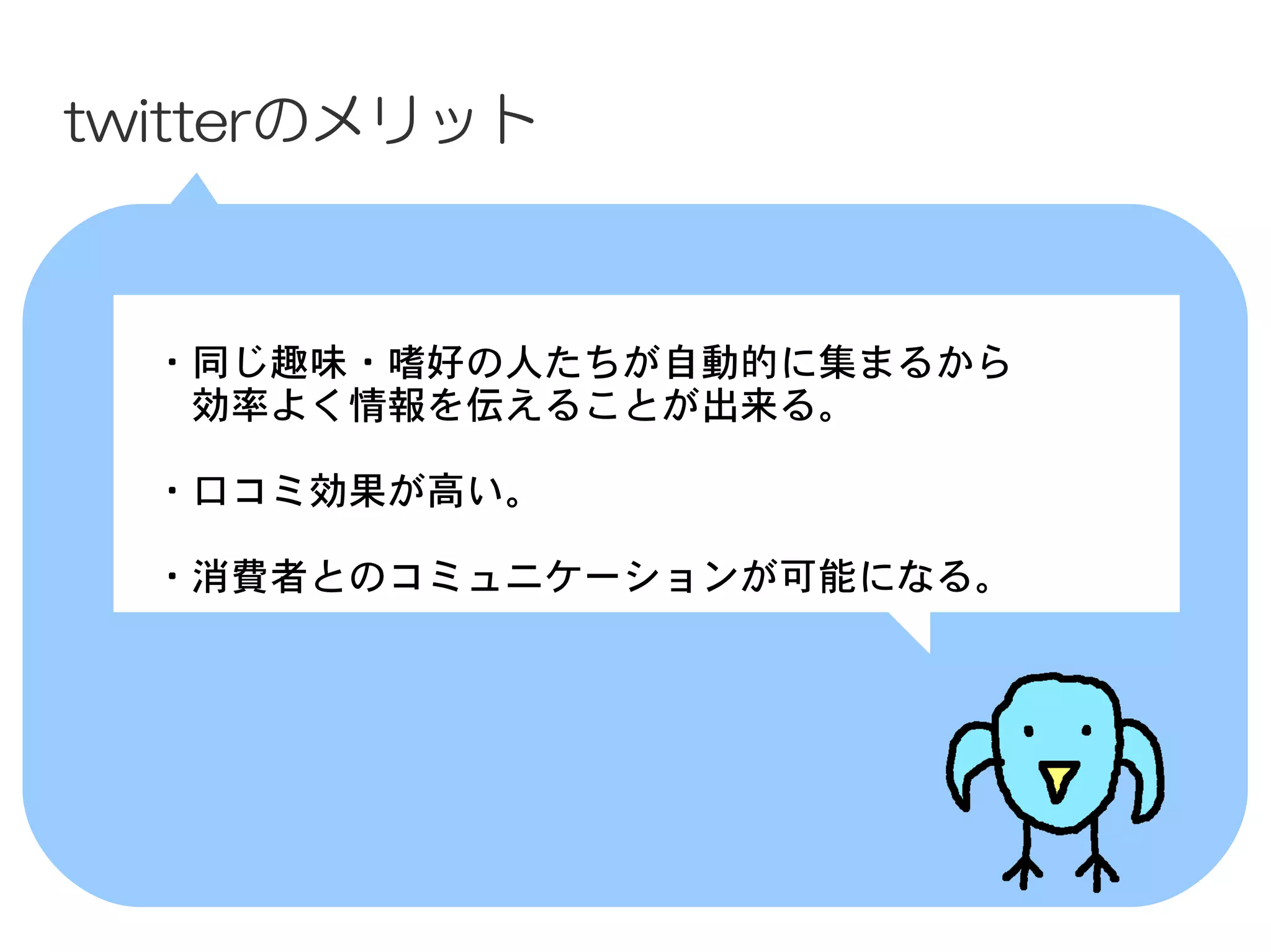 twitterのメリット



 　・同じ趣味・嗜好の人たちが自動的に集まるから
 　　効率よく情報を伝えることが出来る。

 　・口コミ効果が高い。

 　・消費者とのコミュニケーションが可能になる。
 