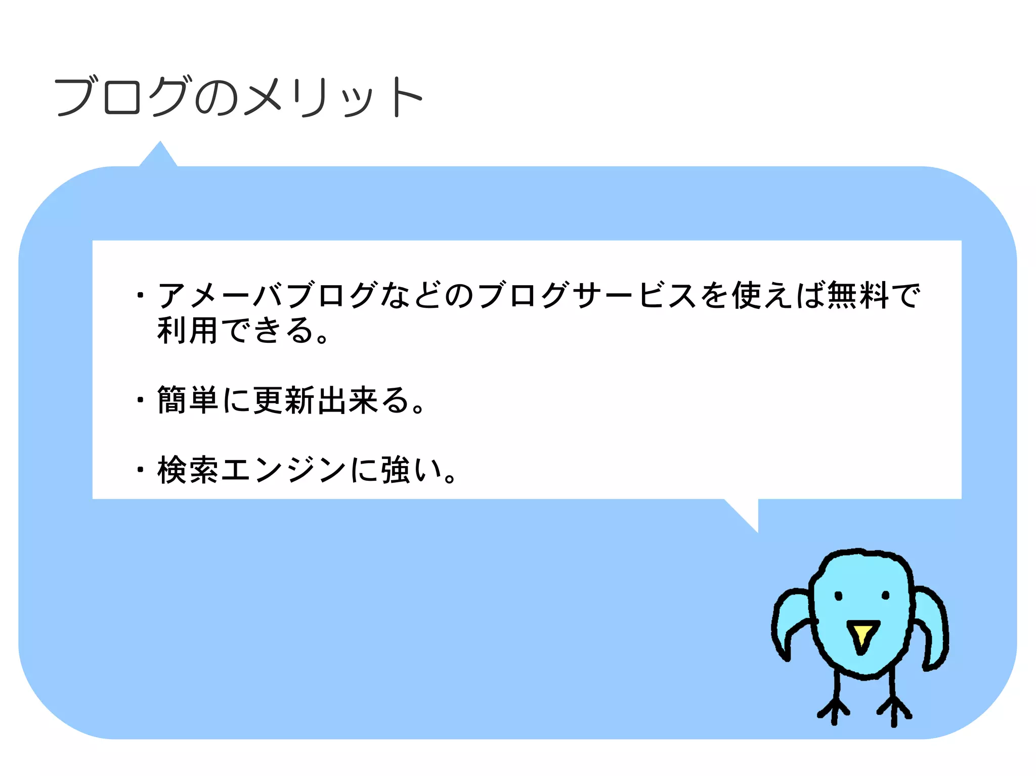 ブログのメリット



　・アメーバブログなどのブログサービスを使えば無料で
　　利用できる。

　・簡単に更新出来る。

　・検索エンジンに強い。
 