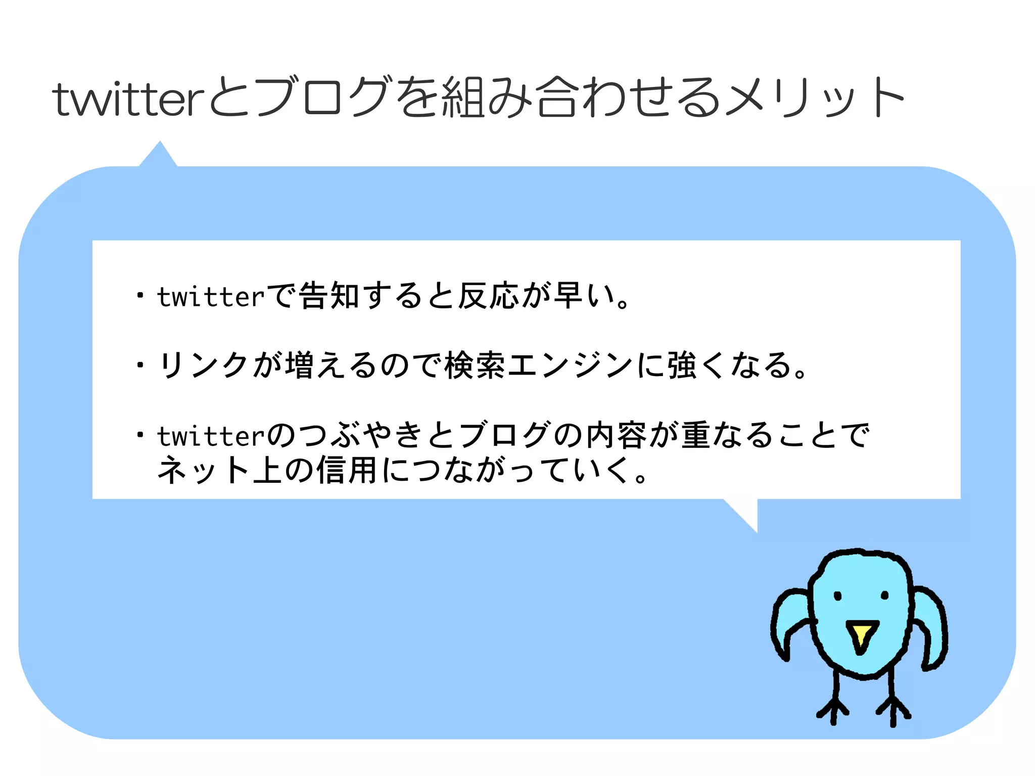 twitterとブログを組み合わせるメリット



 　・twitterで告知すると反応が早い。

 　・リンクが増えるので検索エンジンに強くなる。

 　・twitterのつぶやきとブログの内容が重なることで
 　　ネット上の信用につながっていく。
 