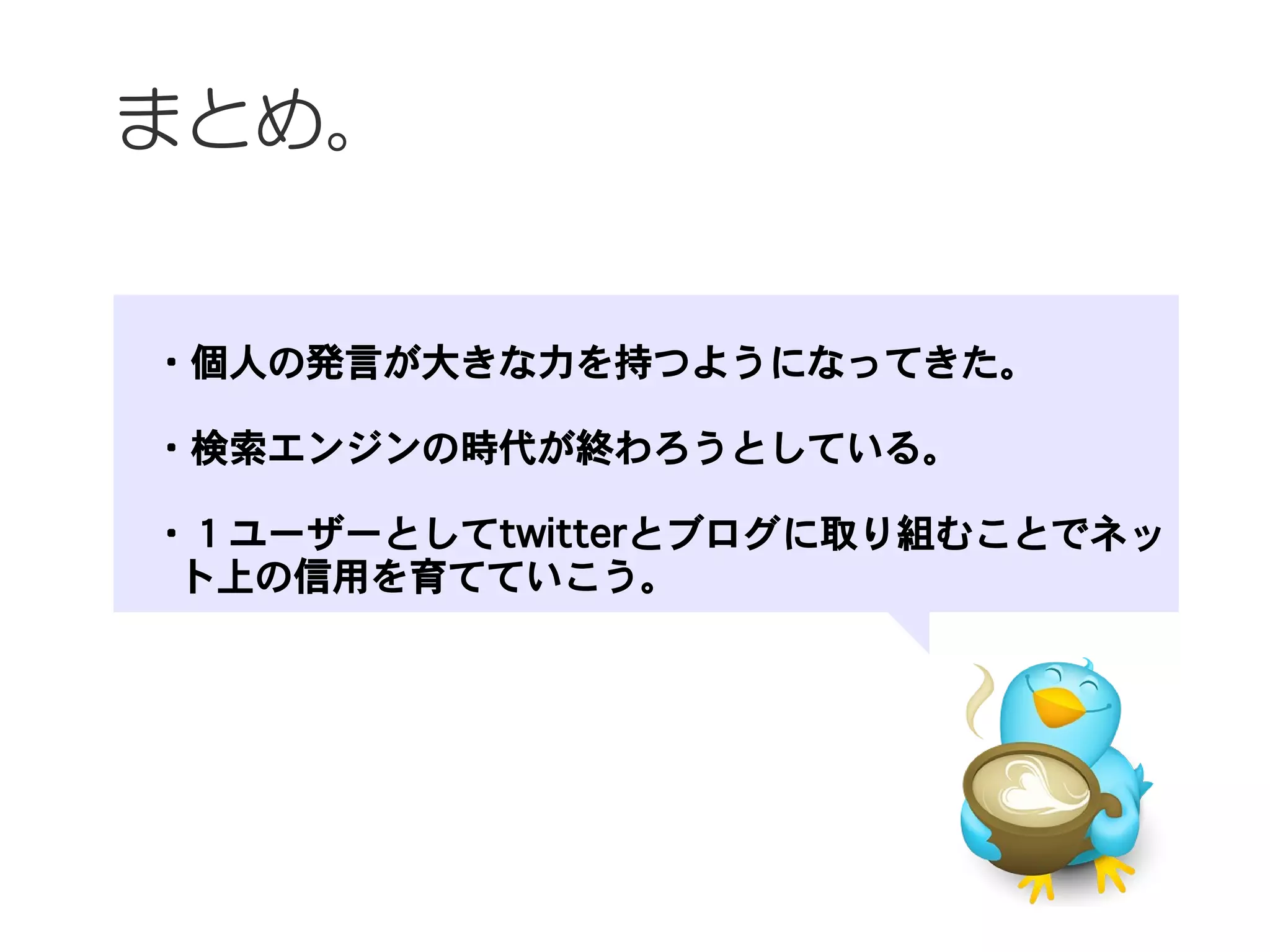 まとめ。


　・個人の発言が大きな力を持つようになってきた。
　
　・検索エンジンの時代が終わろうとしている。

　・１ユーザーとしてtwitterとブログに取り組むことでネッ
  ト上の信用を育てていこう。
 