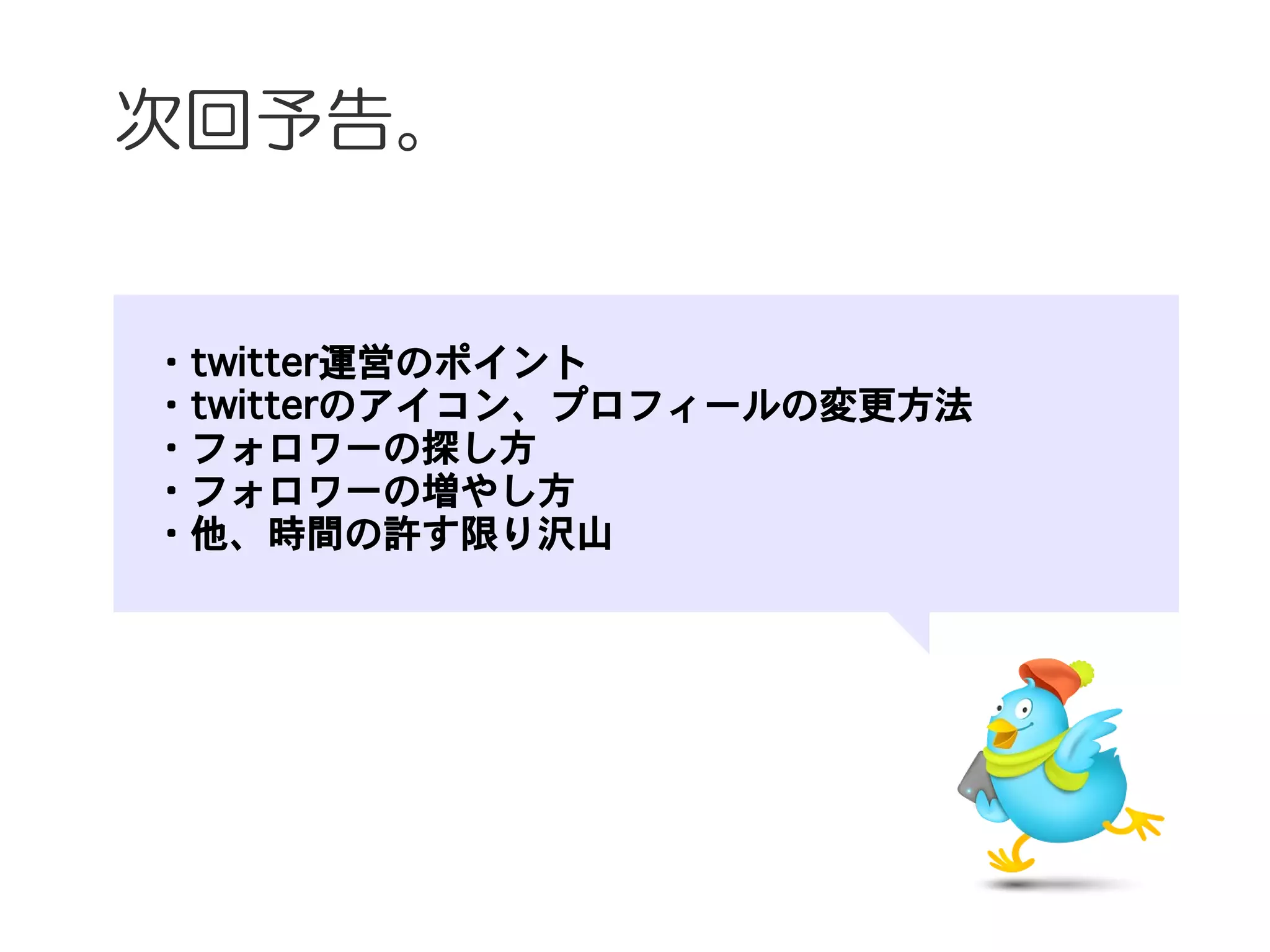 次回予告。


　・twitter運営のポイント
　・twitterのアイコン、プロフィールの変更方法
　・フォロワーの探し方
　・フォロワーの増やし方
　・他、時間の許す限り沢山
 