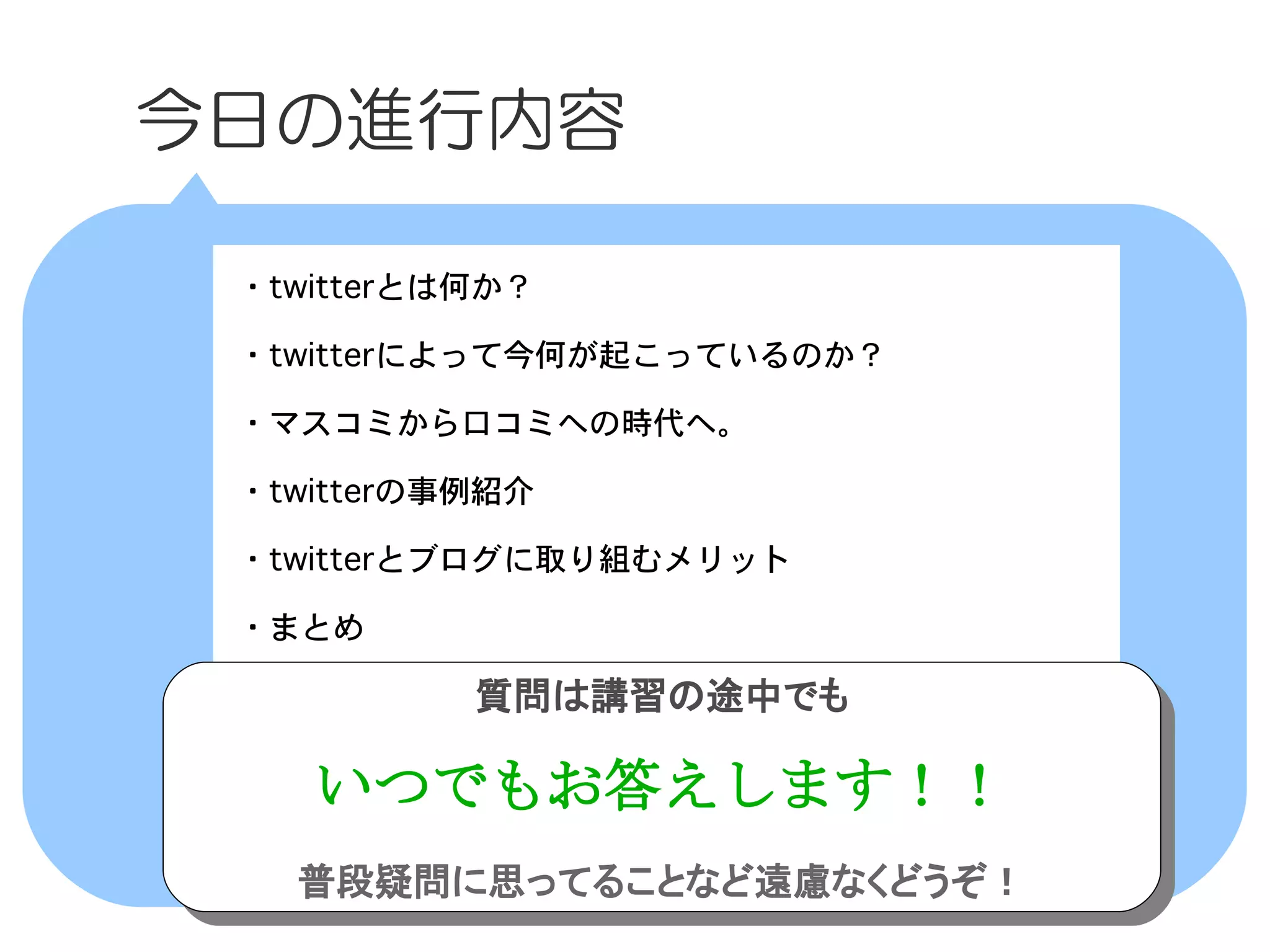 　今日の進行内容

  ・twitterとは何か？

  ・twitterによって今何が起こっているのか？

  ・マスコミから口コミへの時代へ。

  ・twitterの事例紹介

  ・twitterとブログに取り組むメリット

  ・まとめ

            質問は講習の途中でも
            質問は講習の途中でも

     いつでもお答えします！！
     いつでもお答えします！！
    普段疑問に思ってることなど遠慮なくどうぞ！
    普段疑問に思ってることなど遠慮なくどうぞ！
 