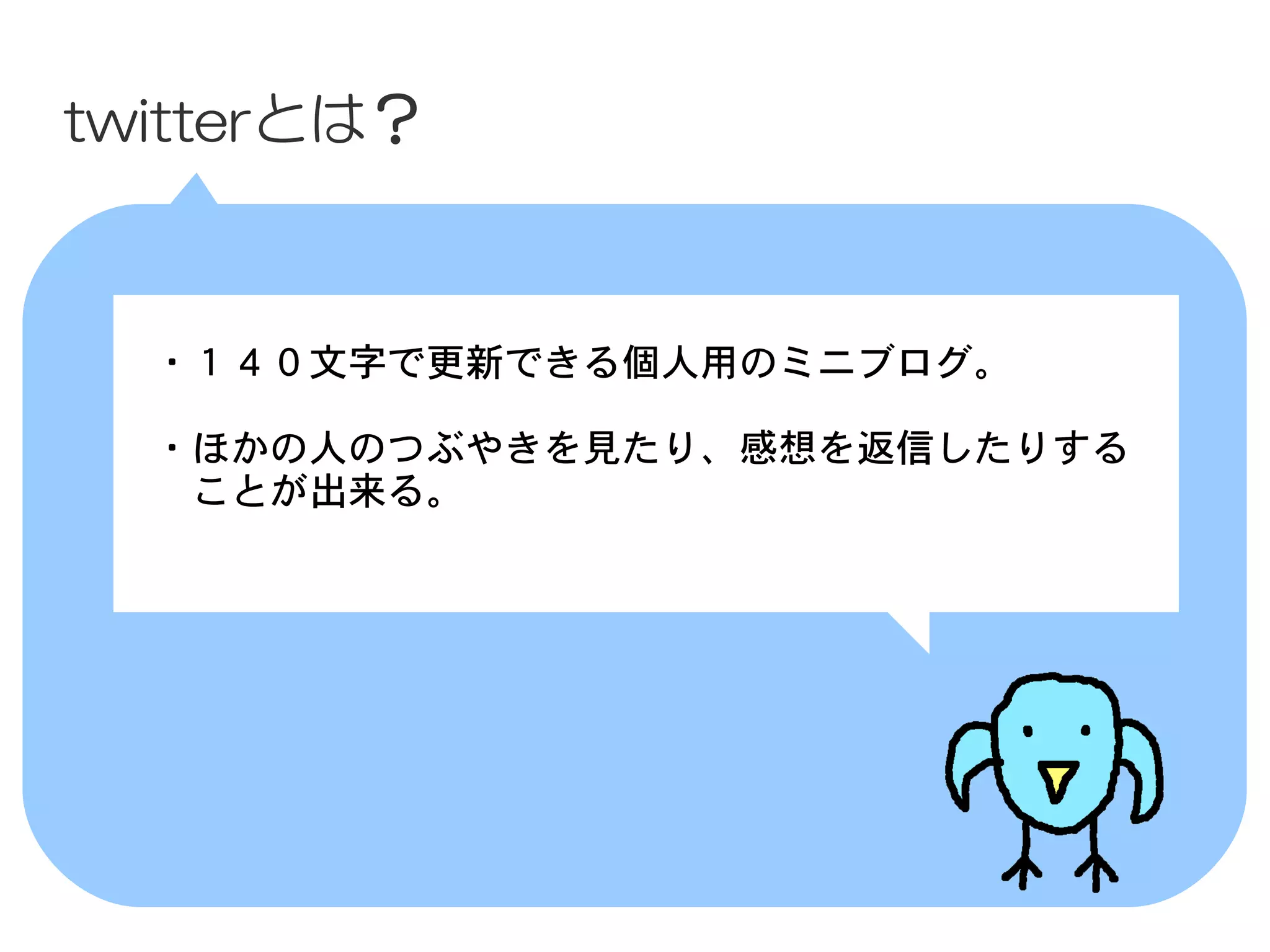 twitterとは？



 　・１４０文字で更新できる個人用のミニブログ。
 　
 　・ほかの人のつぶやきを見たり、感想を返信したりする
 　　ことが出来る。
 