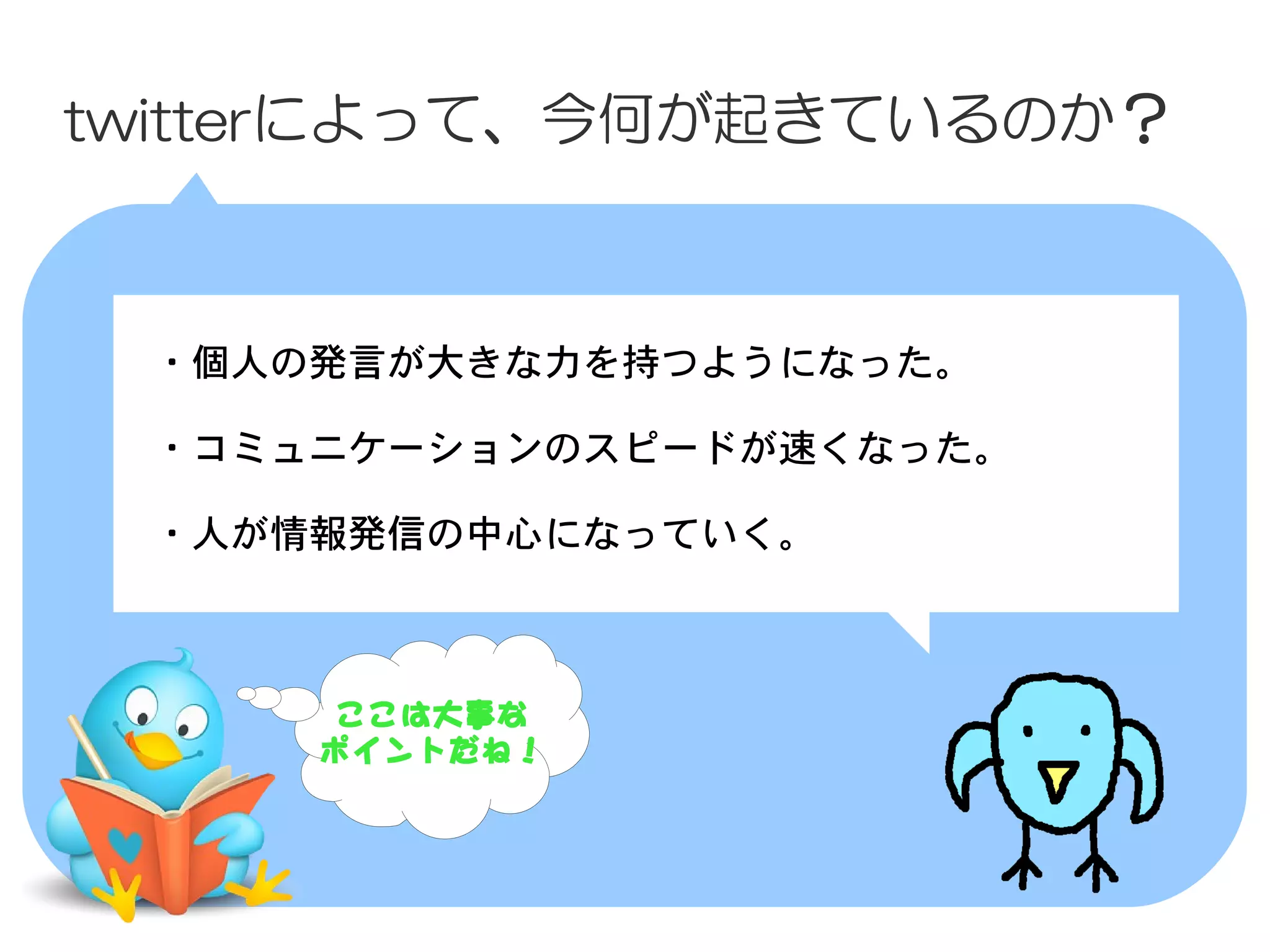 twitterによって、今何が起きているのか？



 　・個人の発言が大きな力を持つようになった。
 　
 　・コミュニケーションのスピードが速くなった。

 　・人が情報発信の中心になっていく。



       ここは大事な
      ポイントだね！
 