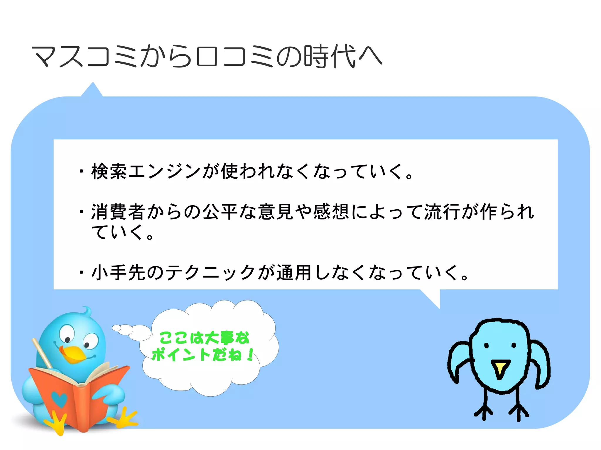 マスコミから口コミの時代へ



　・検索エンジンが使われなくなっていく。
　
　・消費者からの公平な意見や感想によって流行が作られ
　　ていく。
　
　・小手先のテクニックが通用しなくなっていく。


      ここは大事な
     ポイントだね！
 
