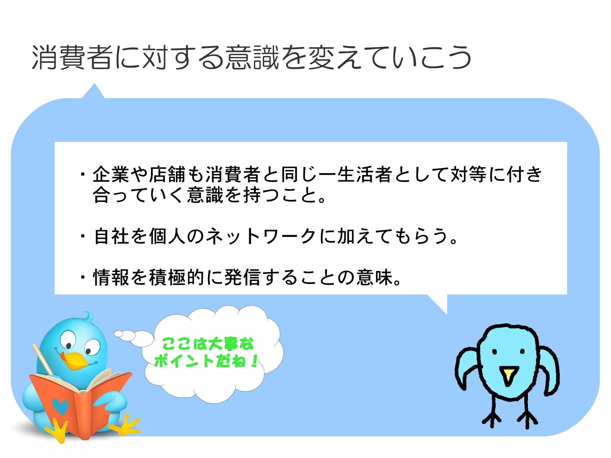 消費者に対する意識を変えていこう



　・企業や店舗も消費者と同じ一生活者として対等に付き
　　合っていく意識を持つこと。
　
　・自社を個人のネットワークに加えてもらう。

　・情報を積極的に発信することの意味。


      ここは大事な
     ポイントだね！
 