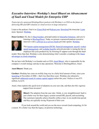 Executive Interview: Workday’s Aneel Bhusri on Advancement
of SaaS and Cloud Models for Enterprise ERP
Transcript of a sponsored BriefingsDirect podcast with Workday’s co-CEO on the future of
delivering HR and ERP solutions as cloud services to large enterprises.

Listen to the podcast. Find it on iTunes/iPod and Podcast.com. Download the transcript. Learn
more. Sponsor: Workday.

Dana Gardner: Hi, this is Dana Gardner, principal analyst at Interarbor Solutions, and you’re
            listening to BriefingsDirect. Today we present a sponsored podcast executive
            interview with a software-as-a-service (SaaS) provider upstart, Workday.

               This human capital management (HCM), financial management, payroll, worker
               spend management, and workday benefits network provider is raising the bar on
               employee life-cycle productivity, by lowering IT support costs through the SaaS
model. More than that, Workday is also demonstrating what I consider a roadmap to the future
advantages in cloud computing.

We are here with Workday’s co-founder and co-CEO, Aneel Bhusri, who is responsible for the
company’s overall strategy and day-to-day operations. Welcome to BriefingsDirect, Aneel.

Aneel Bhusri: Thank you.

Gardner: Workday has come an awfully long way in a fairly brief amount of time, since your
launching in November of 2006 -- that's less than three years. Workday also attracted a
significant additional round of venture capital support earlier this year. I believe it was $75
million, Level E.

Aneel, what explains this quick level of adoption on your user side, and then also this vigorous
              support from investors?

               Bhusri: The adoption from the user side, I think, is very straightforward. SaaS is
               just a better way for these legacy systems around HR, payroll, and accounting.
               Our customers typically achieve benefits within a four- to six-month time period
               and they are typically saving 50 percent of their cost.

               If you look around the world and you see the move toward cloud computing, it's for
a reason. It's a better way than the legacy, on-premise technology.
 