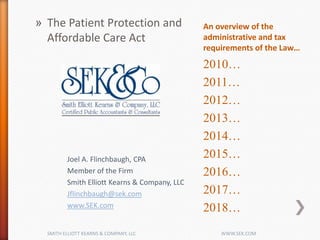 An overview of the
administrative and tax
requirements of the Law…
2010…
2011…
2012…
2013…
2014…
2015…
2016…
2017…
2018…
» The Patient Protection and
Affordable Care Act
Joel A. Flinchbaugh, CPA
Member of the Firm
Smith Elliott Kearns & Company, LLC
Jflinchbaugh@sek.com
www.SEK.com
SMITH ELLIOTT KEARNS & COMPANY, LLC WWW.SEK.COM
 