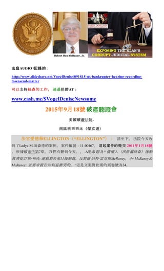 法庭AUDIO /記錄的：
http://www.slideshare.net/VogelDenise/091815-us-bankruptcy-hearing-recording-
townsend-matter
可以支持紐森的工作， 通過捐贈AT：
www.cash.me/$VogelDeniseNewsome
2015年9月18號 破產聽證會
美國破產法院-
南區密西西比（傑克遜）
法官愛德華ELLINGTON（“ELLINGTON”）： 請坐下。 法院今天收
到了Ladye M.湯森德的案例。 案件編號：11-00167。 這起案件的提交 2011年1月18號
， 根據破產法第7章。 我們有聽到今天。。 .A懇求題為 “ 債權人（沃格爾紐森）運動
救濟從訂單/判決;運動對於第11條制裁，反對羅 伯特·雷克斯McRaney，小/ McRaney＆
McRaney; 並要求被告知利益衝突的。“這是文案對此案的案卷號為34。
 