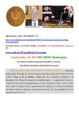 Silid-hukuman Audio / RECORDING AT:
http://www.slideshare.net/VogelDenise/091815-us-bankruptcy-hearing-recording-
townsend-matter
MAAARI MONG SUPPORT WORK NEWSOME SA PAMAMAGITAN donasyon
AT:
www.cash.me/$VogelDeniseNewsome
Septiyembre 18, 2015 HEARING Bankruptcy
ESTADOS UNIDOS PAGKABANGKAROTA COURT -
SOUTHERN DISTRITO MISSISSIPPI (Jackson)
HUKOM EDWARD ELLINGTON ("ELLINGTON"): Mangyaring
maging malala. Wala bago ito Ang Court ngayon ang Case ng Ladye M. Townsend. Case No.
11-00,167. Kaso na ito ay nai-file sa Enero 18, 2011, alinsunod sa Kabanata 7 ng
Bankruptcy Code. Mayroon kaming para sa pagdinig ngayon. . .a nagsusumamo karapatan,
"(Vogel Newsome) Motion pinagkakautangan ni Para relief mula sa Order / Parusa; Motion
Para sa Rule 11 Pagkontrol Ng At Against Robert Rex McRaney, Jr. / McRaney & McRaney;
And Request Upang ma Ipinapayo ng Salungatan ng hilig. "Ito ang mag-etiketa No. 34 sa
mag-etiketa ng Case na ito.
 
