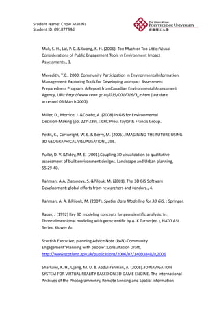 Student Name: Chow Man Na
Student ID: 09187784d



    Mak, S. H., Lai, P. C. &Kwong, K. H. (2006). Too Much or Too Little: Visual
    Considerations of Public Engagement Tools in Environment Impact
    Assessments., 3.


    Meredith, T.C., 2000. Community Participation in EnvironmentalInformation
    Management: Exploring Tools for Developing anImpact Assessment
    Preparedness Program, A Report fromCanadian Environmental Assessment
    Agency, URL: http://www.ceaa.gc.ca/015/001/016/3_e.htm (last date
    accessed:05 March 2007).


    Miller, D., Morrice, J. &Coleby, A. (2008).In GIS for Environmental
    Decision-Making (pp. 227-239). : CRC Press Taylor & Francis Group.


    Pettit, C., Cartwright, W. E. & Berry, M. (2005). IMAGINING THE FUTURE USING
    3D GEOGRAPHICAL VISUALISATION., 298.


    Pullar, D. V. &Tidey, M. E. (2001).Coupling 3D visualization to qualitative
    assessment of built environment designs. Landscape and Urban planning,
    55 29-40.


    Rahman, A.A, Zlatanova, S. &Pilouk, M. (2001). The 3D GIS Software
    Development: global efforts from researchers and vendors., 4.


    Rahman, A. A. &Pilouk, M. (2007). Spatial Data Modelling for 3D GIS. : Springer.


    Raper, J (1992) Key 3D modeling concepts for geoscientific analysis. In:
    Three-dimensional modeling with geoscientific by A. K Turner(ed.), NATO ASI
    Series, Kluwer Ac


    Scottish Executive, planning Advice Note (PAN)-Community
    Engagement“Planning with people”:Consultation Draft,
    http://www.scotland.gov.uk/publications/2006/07/14093848/0,2006


    Sharkawi, K. H., Ujang, M. U. & Abdul-rahman, A. (2008).3D NAVIGATION
    SYSTEM FOR VIRTUAL REALITY BASED ON 3D GAME ENGINE. The International
    Archives of the Photogrammetry, Remote Sensing and Spatial Information
 