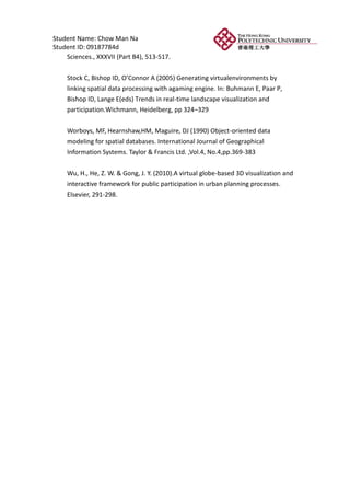 Student Name: Chow Man Na
Student ID: 09187784d
    Sciences., XXXVII (Part B4), 513-517.


    Stock C, Bishop ID, O’Connor A (2005) Generating virtualenvironments by
    linking spatial data processing with agaming engine. In: Buhmann E, Paar P,
    Bishop ID, Lange E(eds) Trends in real-time landscape visualization and
    participation.Wichmann, Heidelberg, pp 324–329


    Worboys, MF, Hearnshaw,HM, Maguire, DJ (1990) Object-oriented data
    modeling for spatial databases. International Journal of Geographical
    Information Systems. Taylor & Francis Ltd. ,Vol.4, No.4,pp.369-383


    Wu, H., He, Z. W. & Gong, J. Y. (2010).A virtual globe-based 3D visualization and
    interactive framework for public participation in urban planning processes.
    Elsevier, 291-298.
 