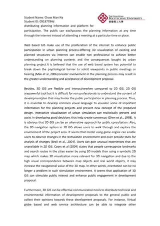 Student Name: Chow Man Na
Student ID: 09187784d
distributing planning information and platform for
participation. The public can easilyaccess the planning information at any time
through the internet instead of attending a meeting at a particular time or place.


Web based GIS make use of the proliferation of the internet to enhance public
participation in urban planning process.Offering 3D visualization of existing and
planned structures via internet can enable non professional to achieve better
understanding on planning contents and the consequences bought by urban
planning project.It is believed that the use of web based system has potential to
break down the psychological barrier to solicit viewpoints in public meetings or
hearing (Mak et al.,2006).Greater involvement in the planning process may result in
the greater understanding and acceptance of development proposal.


Besides, 3D GIS are flexible and interactivewhen compared to 2D GIS. 2D GIS
arepowerful tool but it is difficult for non professionals to understand the content of
developmentplan that may hinder the public participation in planning process. Thus,
it is essential to develop common visual language to visualize some of important
information for the planning projects and present new concept of the proposed
design. Interactive visualization of urban simulation can realistically present and
assist in developing good decisions that help create consensus (Chen et al., 1998). It
is obvious that 3D GIS can be an alternative approach for public consultation. Also,
the 3D navigation system in 3D GIS allows users to walk through and explore the
environment of the project area. It seems that model using game engine can enable
users to observe changes in the stimulation environment and even provide tools for
analysis of changes (Broll et al., 2004). Users can gain unusual experiences that are
unavailable in 2D GIS. Coors et al (2004) states that people canrecognize landmarks
and search routes in the cities easier by using 3D models than using a symbolic 2D
map which makes 3D visualization more relevant for 3D navigation and due to the
high visual correspondence between map objects and real world objects, it may
increase the navigational value of the 3D map. In other words, orientation can be no
longer a problem in such stimulation environment. It seems that application of 3D
GIS can stimulate public interest and enhance public engagement in development
proposal.


Furthermore, 3D GIS can be effective communication tools to distribute technical and
environmental information of development proposals to the general public and
collect their opinions towards these development proposals. For instance, Virtual
globe based and web service architecture can be able to integrate other
 