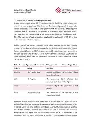 Student Name: Chow Man Na
Student ID: 09187784d



D. Limitation of Current 3D GIS implementation
Several limitations of recent 3D GIS implementation should be taken into account
since it may restrict public participation in the development proposal. To begin with,
there is an increase in the cost of data collection with the use of 3D modeling when
compared with 2D. In spite of the progress in automatic object detection and 3D
reconstruction, the manual work is still predominant (Rahman, Zlatanova&Pilouk ,
2001).The high cost of data acquisition may limit the applicability of 3D GIS to be a
tool in public consultation process.


Besides, 3D GIS are limited to model some urban features due to their complex
structure or the data which are not enough for the definition of the geometry (Coors,
Rumor, Fendel&Zlatanova, 2007). In other words, 3D modeling problem occur due to
not well defined data structure. Coors, Rumor, Fendel&Zlatanova (2007) also list
some problems about the 3D geometric structure of some particular feature
classshown in Table 1.

Table1 Example of geographic features with relative geometries and 3D modeling problem

Feature           Entity                     Problem

Building          3D Complex Ring            Acquisition only of the boundary of the
                                             base of the features

Wall              3D Poly line               The geometry don’t allowed              the
                                             complete definition of the object

Staircase         ???                        Complex object, the geometry is not
                                             defined

Scarp             3D complex Ring            The geometry of the features is not
                                             correctly acquired


Moreover,3D GIS emphasize the importance of visualization but advanced spatial
analytical functions are rarely found such as overlay, intersection, disjoint and so on.
In 3D GIS, users can only perform some basic analytical function such as sunshine
and shadow analysis, distance measurement as well as visibility and viewshed
analysis.Some may argue that 3D visualization within 3D GIS is impressive to the
users but it may not be as informative as the 2D GIS since advanced GIS analytical
 
