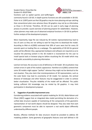 Student Name: Chow Man Na
Student ID: 09187784d
functions such as spatial queries and bufferingare
commonly found in 2D GIS. In depth queries functions are still unavailable in 3D GIS.
Fisher et al. (1997) point out that 3D graphics may be more pleasing and eye-catching
than conventional plain ones whereas these 3D graphics may not be as informative
as those in 2D format. Therefore, 3D GIS can be used in early stage of planning
process to provide a quick overview of planning projects for stakeholders. However,
urban planners may make use of advanced analytical functions in 2D GIS to perform
further analysis of the development projects.


More importantly, large file size induced by 3D realistic representationmay lead to
loss of users as they are not willing to wait for long time to download the model.
According to Mak et al.(2005) estimated that 20% of users were lost for every 10
seconds spent on loading files on a webpage. The applicability of 3D GIS for general
public will be affected. Also, appropriate hardware and software are required so as to
visualize the planning content in the 3D model.It is inconvenient for the user to
install special tools or browser plug-ins before visualizing the 3D model which may
limit public accessibility to planning information.


Last but not least, the accuracy is one of deficiency in 3D model. 3D visualization may
contain errors in spite of the realistic appearance. Hamilton et al.(2001) contend that
some 3D models might appear “perfect” whereas they might not be identical to the
real situation. They also claim that misinterpretations of 3D representation, such as
the scale factor may lead to uncertainty of 3D model. For example, the vertical
distance of landscape and other features may be exaggerated in order to achieve
better visualization. Thus,the reliability of the model will be affected. The public
lacking sufficient GIS knowledge may be misled by 3D graphics. It may limit
participation in development proposal.

E. Suggestion of possible improvement area
Considering problems associated with spatial modeling for 3D GIS, Abdul-Raham and
Pilouk (2007) suggest that an integrated data model permitting the derivation of a
unified data structure capable of maintaining all the components of the geometric
representation of real world objects should be designed. They also state that each
geometric component must be able to represent a real world object differently
understood by different people.

Besides, effective methods for data structure should be provided to address 3D
modeling problem. Some geometry of geographic features isnot well defined in 3D
 
