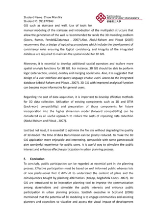 Student Name: Chow Man Na
Student ID: 09187784d
GIS such as staircase and wall. Use of tools for
manual modeling of the staircase and introduction of the multipatch structure that
allow the generation of the wall is recommended to tackle the 3D modeling problem
(Coors, Rumor, Fendel&Zlatanova , 2007).Also, Abdul-Raham and Pilouk (2007)
recommend that a design of updating procedures which include the development of
consistency rules ensuring the logical consistency and integrity of the integrated
database are required to maintain the spatial model for 3D GIS.


Moreover, it is essential to develop additional spatial operators and explore more
spatial analysis functions for 3D GIS. For instance, 3D GIS should be able to perform
logic (intersection, union), overlay and merging operations. Also, it is suggested that
design of a user interface and query language enable users’ access to the integrated
database (Abdul-Raham and Pilouk , 2007). 3D GIS with improved analytical function
can become more informative for general users.


Regarding the cost of data acquisition, it is important to develop effective methods
for 3D data collection. Utilization of existing components such as 2D and DTM
(back-word compatibility) and preparation of those components for future
incorporation into the higher dimension model (forward compatibility) can be
considered as an useful approach to reduce the costs of repeating data collection
(Abdul-Raham and Pilouk , 2007).


Last but not least, it is essential to optimize the file size without degrading the quality
of 3d model. The time of data transmission can be greatly reduced. To make the 3D
GIS application more enjoyable and interesting, compatible with some gameswould
give wonderful experience for public users. It is useful way to stimulate the public
interest and enhance effective participation in urban planning process.

F. Conclusion
To conclude, public participation can be regarded as essential part in the planning
process. Effective participation must be based on well informed public whereas lots
of non professional find it difficult to understand the content of plans and the
consequences bought by planning alternatives (Knapp, Bogdahn& Coors, 2007). 3D
GIS are introduced to be interactive planning tool to improve the communication
among stakeholders and stimulate the public interests and enhance public
participation in urban planning process. Scottish executive in Scotland (2006)
mentioned that the potential of 3D modeling is to engage communities and assisting
planners and councilors to visualize and access the visual impact of development
 
