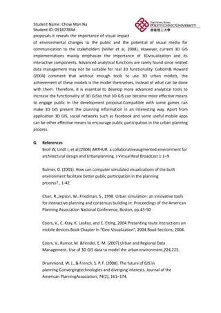 Student Name: Chow Man Na
Student ID: 09187784d
proposals.It reveals the importance of visual impact
of environmental changes to the public and the potential of visual media for
communication to the stakeholders (Miller et al, 2008). However, current 3D GIS
implementations mainly emphasize the importance of 3Dvisualization and its
interactive components. Advanced analytical functions are rarely found since related
data management may not be suitable for real 3D functionality. Gaborit& Howard
(2004) comment that without enough tools to use 3D urban models, the
achievement of these models is the model themselves, instead of what can be done
with them. Therefore, it is essential to develop more advanced analytical tools to
increase the functionality of 3D GISso that 3D GIS can become more effective means
to engage public in the development proposal.Compatible with some games can
make 3D GIS present the planning information in an interesting way. Apart from
application 3D GIS, social networks such as facebook and some useful mobile apps
can be other effective means to encourage public participation in the urban planning
process.


G.   References
     Broll W, Lindt I, et al (2004) ARTHUR: a collaborativeaugmented environment for
     architectural design and Urbanplanning. J Virtual Real Broadcast 1:1–9


     Bulmer, D. (2001). How can computer simulated visualizations of the built
     environment facilitate better public participation in the planning
     process?., 1-42.


     Chan, R.,Jepson, W., Friedman, S., 1998. Urban simulation: an innovative tools
     for interactive planning and consensus building In: Proceedings of the American
     Planning Association National Conference, Boston, pp.43-50

     Coors, V., C. Kray, K. Laakso, and C. Elting, 2004.Presenting route instructions on
     mobile devices.Book Chapter in “Geo-Visualization”, 2004.Book Sections, 2004.


     Coors, V., Rumor, M. &Fendel, E. M. (2007).Urban and Regional Data
     Management. Use of 3D GIS data to model the urban environment,224,225.


     Drummond, W. J., & French, S. P. F. (2008). The future of GIS in
     planning:Convergingtechnologies and diverging interests. Journal of the
     American PlanningAssociation, 74(2), 161–174.
 