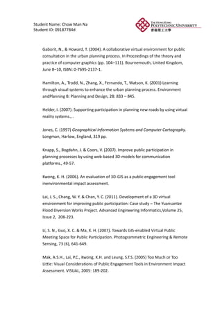 Student Name: Chow Man Na
Student ID: 09187784d



    Gaborit, N., & Howard, T. (2004). A collaborative virtual environment for public
    consultation in the urban planning process. In Proceedings of the theory and
    practice of computer graphics (pp. 104–111). Bournemouth, United Kingdom,
    June 8–10, ISBN: 0-7695-2137-1.


    Hamilton, A., Trodd, N., Zhang, X., Fernando, T., Watson, K. (2001) Learning
    through visual systems to enhance the urban planning process. Environment
    andPlanning B: Planning and Design, 28: 833 – 845.


    Helder, I. (2007). Supporting participation in planning new roads by using virtual
    reality systems., .


    Jones, C. (1997) Geographical Information Systems and Computer Cartography.
    Longman, Harlow, England, 319 pp.


    Knapp, S., Bogdahn, J. & Coors, V. (2007). Improve public participation in
    planning processes by using web-based 3D-models for communication
    platforms., 49-57.


    Kwong, K. H. (2006). An evaluation of 3D-GIS as a public engagement tool
    inenvironmental impact assessment.


    Lai, J. S., Chang, W. Y. & Chan, Y. C. (2011). Development of a 3D virtual
    environment for improving public participation: Case study – The Yuansantze
    Flood Diversion Works Project. Advanced Engineering Informatics,Volume 25,
    Issue 2, 208-223.

    Li, S. N., Guo, X. C. & Ma, X. H. (2007). Towards GIS-enabled Virtual Public
    Meeting Space for Public Participation. Photogrammetric Engineering & Remote
    Sensing, 73 (6), 641-649.


    Mak, A.S.H., Lai, P.C., Kwong, K.H. and Leung, S.T.S. (2005) Too Much or Too
    Little: Visual Considerations of Public Engagement Tools in Environment Impact
    Assessment. VISUAL, 2005: 189-202.
 