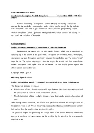 PROFESSIONAL EXPERIENCE:
ZenRays Technologies Pvt Ltd, Bengaluru. September 2016 – Till Date
Intern
Worked on Learning Management System (Drupal) on creating classes and
courses for the particular programming topics which can be useful for the students
who take online tests and to get information about particular programming topics.
Worked on System Centre Operations Manager (SCOM) which is useful for security of
the email and websites of industries.
College Projects
Project Name(6th Semester): Simulation of Car Functionalities
Demonstrates the motion of a car with special features, which can be modulated by
selecting any of the features in the given menu. The options are accelerate, break, stop engine,
start engine and quit. The option ‘accelerate’ enhance the speed of the car. The option ‘break’
stops the car. The option ‘stop engine’ stops the engine for a while and then proceeds the
motion. The option ‘start engine’ start the car further. The user selects specific option and
obtain relevant action of the car.
Language Used: OpenGL
Operating System: Ubuntu
Project Name(Final Year): Framework for Authenticating Data Collaboration
This framework contains two modes
 Collaboration of data - Transfer of data with high data rate from the server where the actual
file or document is stored is called collaboration of data.
 Non-Collaboration of data - Multiple storage of same data is called as non-collaboration of
data.
With the help of this framework, the receiver will get to know whether the message is sent by
the claimed owner or not. Privacy-preserving processes have been developed to sanitize private
information from the samples while keeping their utility.
This project is helpful for preserving the storage space of the server. Here the authenticate
concept is introduced to know whether the file received by the second or the next person is
modified or not.
 