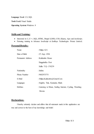 Language Used: C#, SQL
Tools Used: Visual Studio
Operating System: Windows 8
Skills and Training:
 Interested in C, C++, SQL, HTML, Drupal (LMS), CSS, JQuery, Ajax and JavaScript.
 Pursuing training in Advance JavaScript at ZenRays Technologies Private Limited.
PersonalDetails:-
Name : Shilpa K S
Date of Birth : 27- Sep- 1994
Permanent Address : Kaldambe House
Duggaladka Post
Sullia T Q - 574239
Nationality : Indian.
Phone Number : 9482975775
E-Mail : Shilpa.Kaldambe@Gmail.Com
Languages : English, Tulu, Kannada, Hindi.
Hobbies : Listening to Music, Surfing Internet, Cycling, Watching
Movies
Declaration:-
I hereby solemnly declare and affirm that all statement made in this application are
true and correct to the best of my knowledge and belief.
Shilpa K S
 