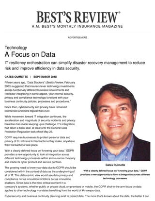 A.M. BEST'S MONTHLY INSURANCE MAGAZINE
ADVERTISEMENT
Gates Ouimette
With a clearly defined focus on “knowing your data,” GDPR
provides a new opportunity to look at integration across different
technology processes.
Technology
A Focus on Data
IT resiliency orchestration can simplify disaster recovery management to reduce
risk and improve efficiency in data security.
GATES OUIMETTE | SEPTEMBER 2018
Fifteen years ago, “Data Blockers” (Best's Review, February
2003) suggested that insurers lever technology investments
across functionally different business requirements and
“consider integrating in some aspect, your internal security,
privacy and compliance technology functions with your
business continuity policies, processes and procedures.”
Since then, cybersecurity and privacy have remained
intertwined and more topical than ever.
While movement toward IT integration continues, the
acceleration and magnitude of security incidents and privacy
breaches has made keeping up a challenge. IT's integration
had taken a back seat, at least until the General Data
Protection Regulation took effect May 25.
GDPR requires businesses to protect personal data and
privacy of EU citizens for transactions they make, anywhere
their transactions take place.
With a clearly defined focus on “knowing your data,” GDPR
provides a new opportunity to look at integration across
different technology processes within an insurance company
and inside its cyber product and service portfolio.
The growing need to know your data due to GDPR should be
considered within the context of data as the underpinning of
all of IT. This data-centric view would see data privacy and
compliance not as innovation inhibitors but as innovation
enablers. Since data is the most critical element in a
company's systems, whether public or private cloud, on-premises or mobile, the GDPR shot-in-the-arm focus on data
applies to other technology mandates benefiting from the world of #knowyourdata.
Cybersecurity and business continuity planning exist to protect data. The more that's known about the data, the better it can
 
