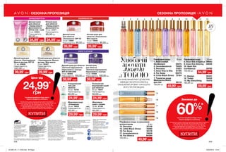 1
15
16
17
18
19
2 3 4 5 6 7 8 9 10 11 12 13
10мл
Улюблені
аромати
завжди
зТОБОЮЗРУЧНИЙ МІНІФОРМАТ ДОЗВОЛЯЄ
ЗАВЖДИ НОСИТИ В СУМОЧЦІ
УЛЮБЛЕНИЙ АРОМАТ І НАНОСИТИ
ЙОГО ПРОТЯГОМ ДНЯ.
208 209
СЕЗОННА ПРОПОЗИЦІЯ СЕЗОННА ПРОПОЗИЦІЯ
Денний крем
для обличчя
«Оновлення» SPF 25
15 мл 13850
Повна вартість: 85,00грн
Нічний крем для
обличчя «Оновлення».
Міні-версія
15 мл 13845
Повна вартість: 85,00грн
Денний крем для
обличчя «Омолодження.
Мульти-догляд» SPF 25
15 мл 04856
Повна вартість:
100,00 грн
Нічний крем для обличчя
«Омолодження. Мульти-
догляд». Міні-версія
15 мл 05327
Повна вартість:
100,00 грн
Денний крем для обличчя
«Клітинне відродження.
Окресленість і контур»
SPF 25 UVA/UVB
15 мл 08362
Повна вартість: 100,00грн
Нічний крем
для обличчя
«Заряд енергії.
Досконалість»
10 мл 27477
Повна вартість:
85,00 грн
Нічний крем
для обличчя
«Клітинне відродження.
Окресленість і контур»
15 мл 07458
Повна вартість: 100,00грн
Денний крем
для обличчя
«Заряд енергії.
Досконалість»
SPF25 UVA / UVB
10 мл 04954
Повна вартість:
85,00 грн
Освіжаючий
міцелярний скраб
для обличчя
30 мл 79647
Повна вартість:
50,00 грн
Міцелярна вода
«Очищення»
50 мл 18632
Повна вартість:
50,00 грн
Очищувальний
гель для
обличчя
30 мл 18756
Повна вартість:
60,00 грн
Міцелярна
вода з оліями
50 мл 41183
Повна вартість:
60,00 грн
Ціни від
24,99*
грн
*за умови придбання будь-якого
іншого продукту з каталогу
На виконання умов спеціальної пропозиції не впливають
продукти зі стор. 36-37, 52, 58, 60-61, 79, тіні для повік зі стор. 107,
121, 132-133, 153, 159, олія-спрей зі стор. 163, 183, 191,
кулькові дезодоранти-антиперспіранти зі стор. 204-205,
206-207, 208, 209, благодійних програм та зразки.
Ці продукти можна замовити окремо за повною вартістю.
Знижки до
60%*
*за умови придбання будь-якого
іншого продукту з каталогу
На виконання умов спеціальної пропозиції не впливають продукти
зі стор. 36-37, 52, 58, 60-61, 79, тіні для повік зі стор. 107,
121, 132-133, 153, 159, олія-спрей зі стор. 163, 183, 191,
кулькові дезодоранти-антиперспіранти зі стор. 204-205,
206-207, 208, 209, благодійних програм та зразки.
Ці продукти можна замовити окремо за повною вартістю.
КУПИТИ
ЗАРЯД ЕНЕРГІЇ 25+
ULTIMATE 7S 45+
ОНОВЛЕННЯ 35+
ANEW PLATINUM
39,99*
грн39,99*
грн
39,99*
грн 39,99*
грн
34,99*
грн 34,99*
грн
39,99*
грн39,99*
грн
24,99*
грн
29,99*
грн
24,99*
грн
29,99*
грн
Вартість товару може визначатись з
урахуванням положень маркетингової
політики компанії
Дзвоніть нам:
(044) 2303636
Інтернет: my.avon.ua
Товари, представлені у Каталозі,
виготовлені в Німеччині, Польщі, Франції,
Чехії, Великобританії,  Китаї, Кореї, США,
Аргентині, Італії, Іспанії, Росії тощо.
Дивись місце та дату виготовлення
на упаковці. Строк придатності
парфюмерно-косметичних засобів -
3 роки від дати виготовлення. Не
застосовувати після закінчення строку
придатності. Рекомендовано зберігати
при температурі від +5° до +25° С
Строк служби* для годинників, біжутерії,
електротехнічних виробів – 1 рік, для
решти некосметичної продукції -
2 роки з дати придбання. Продукція не
призначена для споживання у якості їжі,
тільки для зовнішнього застосування.
*згідно визначення у Законі України
«Про захист прав споживачів».
Спреї AVON не руйнують
озоновий шар атмосфери.
https://www.facebook.com/avonukraine
ДП «Ейвон Косметікс Юкрейн»
– член Української Асоціації
Прямого Продажу (УАПП)
www.udsa.org.ua
З питань порушення Кодексу
Професійної Етики УАПП
http://www.udsa.org.ua/ukr/ethics
звертайтеся до
Адміністратора Кодексу
code@udsa.org.ua 01001, Київ,
Головпоштамт а/c 482, т. 044
2292600 Для упаковки продукції AVON
використовується тільки
картон та папір, вироблений
зі вторинної сировини.
Гарантія якості!
Вся продукція компанії «Ейвон» захищена
100% гарантією якості. Це означає, що
протягом 31 календарного дня Ви можете
обміняти або повернути товар, якість
якого вас не задовольняє. Для здійснення
обміну або повернення зверніться до
Вашого Представника.
Зовнішній вигляд окремих товарів
може незначно відрізнятися від їх
зображення в каталозі.
Видання «Каталог AVON» зареєстроване 31.08.2006 р.
Свідоцтво про реєстрацію КВ 11691-562Р
Надруковано на замовлення Avon Cosmetics Ukraine,
ДП «Ейвон Косметікс Юкрейн»
Редактор: Марина Михалечко
Продавець/Прийом претензій і пропозицій/Адреса
редакції: ДП «Ейвон Косметікс Юкрейн». Адреса:
08325, Київська область, Бориспільський район,
с. Щасливе,
Харківське шосе, 5.
Об'єкт бажання мільйонів - продукт-бестселер за показниками продажу
у штуках ДП «Ейвон Косметікс Юкрейн» в 2010-2016 роках.
Замов у Твого Представника
Каталог 10
Код замовлення Каталога:
для районів: 43, 45, 81-85 - 87933
для всіх інших районів - 32671
Повна вартість: 13,00 грн
Придбання каталога не впливає
на виконання умов спеціальних
пропозицій.
Парфумна вода з кульковим
аплікатором  9 мл
14. Perceive 32149
15. Little Black Dress 16290
16. Far Away 93176
17. Incandessence 76638
18. Pur Blanca 94394
120,00 грн
КУПИТИ
59,99*
грн49,99*
грн
54,99*
грн
Парфумна вода 10 мл
1. Avon Cherish
the Moment 30075
2. Incandessence 70429
3. Perceive 31823
4. Avon Viva la Vita 61190
5. Far Away 60379
6. Little Black Dress 72184
7. Туалетна вода
Mesmerize Black
для Неї 68118
120,00 грн
Парфумна вода 10 мл
8. Avon Eve Elegance 39660
9. Avon Eve Alluring 38846
10. Avon Eve
Confidence 39790
145,00 грн
11. Always 58341
12. Today 78435
13. My Everything  76378
160,00 грн
49,99*
грн
201909_EE_11_0106.indd All Pages 20/03/2019 13:44
 