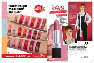 6 7
Будь-яка за 84,99*
грн
*
ЗА УМОВИ
ПРИДБАННЯ 2-хпомад зі стор. 4-13
Набір
зі знижкою
80%ДЕТАЛІ НА СТОР. 2
Н
Н
Н
Н
Н
«Я і раніше знала,
що найграндіозніші
зміни відбуваються
маленькими кроками.
Сформувати їх базовий
набір допоміг мені
проект: масаж обличчя
під час вмивання,
проста вечеря й
максимум овочів,
любов
до себе. Завдяки
проекту я відчула
в собі прихований
потенціал.»
Аліна
СВІТ МОДИ ДАЄ МОЖЛИВІСТЬ
ЕКСПЕРИМЕНТУВАТИ З ФОРМАМИ,
КОЛЬОРАМИ ТА ПОЄДНАННЯМИ.
Все це відображається в образі нашої героїні.
Такий діловий, але водночас оригінальний
лук відмінно підкреслить помада матових
відтінків. Вибирай будь-який колір, який понад
усе гармонує з Твоїм настроєм. Успіх вам
гарантовано!
Андре Тан,
Український дизайнер
ПІДПИСУЙСЯ
ВИБИРАЄШ
МАТОВИЙ
ФІНІШ?
Губна помада
«Матовий ідеал»
3,6 мл
160,00 грн
109,00 грн
AuNaturaleВиключнонатуральний
67570
CafeAuLaitЛегкийчервоний
67577
MarvelousMochaЧудовиймокко1301969
PerfectlyNudeСправжнійнюд
27313
WildCherryДикавишня25104
TruestRedІстиннийчервоний
25870
Blush
Сором’язливийнюд
1301968
RedSupremeБездоганнийчервоний27137
VibrantMelonСоковитийрожевий
27106
AbsoluteCoralКораловийшик65633PeachFlattersПерсиковий27107
RubyKissРубіновийпоцілунок
27135
CoralFeverКораловезадоволення
25061
MauveMattersЛіловий
25349
SpendidlyFuchsiaРозкішнафуксія25347
SuperbWineЧудовийвинний65632
BerryBlastЯгіднийкоктейль25726
PurePinkНіжнийрожевий25308
PoshPetalПелюсткитроянди
24095
РОЖЕВИЙПІДТОННЕЙТРАЛЬНИЙПІДТОНБЕЖЕВИЙПІДТОН
www.youtube.com/
AvonCosmeticsUkraine
нові відтінки
201909_EE_11_0005.indd All Pages 20/03/2019 15:47
 