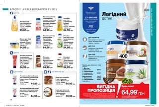 400мл
1
2 3
4 5
158 159
Дерматологічно
протестовано
людей** у всьому світі
вже спробували
Avon Care
Підходить дітям
від 3-х років
Лосьйон
для тіла
«Олія кокоса.
Відновлення»
400 мл 16323
130,00 грн
84,99 грн
Лосьйон
для тіла
з ароматом
банана
«Тонус»
400 мл 1292594
130,00 грн
84,99 грн
Лосьйон
для тіла з алое
та екстрактом
огірка
«Зволоження»
400 мл 71741
130,00 грн
84,99 грн
Лосьйон для тіла
з молочними
протеїнами
і вітаміном Е
«Ніжність»
200 мл 38460
100,00 грн
64,99 грн
Лосьйон
для тіла з
маслом какао
«Живлення»
200 мл 40065
100,00 грн
64,99 грн
Крем для обличчя
і тіла з маслом
какао «Живлення»
200 мл 55445
100,00 грн 64,99 грн
Антивіковий нічний крем
для обличчя з колагеном
і еластином «Молодість
актив»
50 мл 34662
70,00 грн 44,99 грн
Антивіковий денний крем
для обличчя з колагеном
і еластином «Молодість
актив»
50 мл 82154
70,00 грн 44,99 грн
Масло для тіла
з ароматом
банану «Тонус»
200 мл 1300734
100,00 грн
64,99 грн
Лосьйон для
тіла з ароматом
банану «Тонус»
750 мл 1292598
170,00 грн
99,00 грн
Крем для обличчя
й тіла «Олія кокоса.
Відновлення»
75 мл 96730
60,00 грн 39,99 грн
Лосьйон для тіла
з відновлюва-
льними і пом’якшу-
вальними компо-
нентами «Швидка
допомога»
200 мл 40073
100,00 грн
64,99 грн
ДЛЯ ОБЛИЧЧЯ
ДЛЯ РУК
ДЛЯ ТІЛА
ДЛЯ ОБЛИЧЧЯ ТА ТІЛА
ДОГЛЯДДЛЯОБЛИЧЧЯТАТІЛА
ДОГЛЯД ДЛЯ ОБЛИЧЧЯ ТА ТІЛА
Концентрований
бальзам для
дуже сухої шкіри
рук «Захист і
відновлення»
75 мл 05060
70,00 грн
34,99 грн
Креми для обличчя і тіла
400 мл
1. Догляд
і живлення 95911
2. Зволоження
і покращення 55321
3. Олія кокоса.
Відновлення 16617
4. Живлення 40250
5. Зволоження 86351
140,00 грн
Лагідний
дотик
*ЗА УМОВИ ПРИДБАННЯ БУДЬ-ЯКОГО
ІНШОГО ПРОДУКТУ З КАТАЛОГУ
64,99*
грн
Будь-який
лише заВИГІДНА
ПРОПОЗИЦІЯНа виконання умов спеціальної пропозиції не впливають продукти зі стор.
36-37, 52, 58, 60-61, 79, тіні для повік зі стор. 107, 121, 132-133, 153, 159,
олія-спрей зі стор. 163, 183, 191, кулькові дезодоранти-антиперспіранти
зі стор. 204-205, 206-207, 208, 209, благодійних програм та зразки.
Ці продукти можна замовити окремо за повною вартістю.
ДЛЯ ОБЛИЧЧЯ
крем ідеально зволожує
шкіру, використовуй
і вдень, і ввечері
ДЛЯ РУК
прекрасно пом’якшує
й живить навіть
найсухішу шкіру рук
ДЛЯ ТІЛА
підійде для інтенсивного
живлення та
зволоження тіла
** Згідно з внутрішніми даними Avon про продажі продукції Avon Care в світі за період з січня по грудень 2017 р
201909_EE_11_0081.indd All Pages 20/03/2019 09:29
 