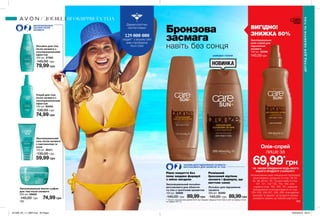 162 163
Дерматологічно
протестовано
людей** у всьому світі
вже спробували
Avon Care
ЗВОЛОЖУВАЛЬНІ
ЗАСОБИ ПІСЛЯ
ЗАСМАГИ
Лосьйон для тіла
після засмаги з
охолоджувальним
ефектом
400 мл 27365
140,00 грн
79,99 грн
Спрей для тіла
після засмаги з
охолоджувальним
ефектом
150 мл 90054
130,00 грн
74,99 грн
Зволожувальний
гель після засмаги
з пантенолом та
алое
150 мл 26311
130,00 грн
59,99 грн
Лосьйон для підсилення
засмаги
200 мл 30392
140,00 грн 89,99грн
Зволожувальне масло-суфле
для тіла після засмаги
200 мл 26820
140,00 грн 74,99 грн
Зволожувальний лосьйон-
автозасмага для обличчя
та тіла з тропічним ароматом
150 мл 30886
140,00 грн 89,99грн
Зволожувальна
олія-спрей для
підсилення
засмаги
150 мл 32598
140,00 грн
ЗАСОБИ ДЛЯ ПІДСИЛЕННЯ ЗАСМАГИ /
АВТОЗАСМАГА ДЛЯ ОБЛИЧЧЯ ТА ТІЛА
Рівне покриття без
плям завдяки формулі
з олією мигдалю
ВИГІДНО!
ЗНИЖКА 50%
Розкішний
бронзовий відтінок
засмаги і формула, що
миттєво сохне
ДОГЛЯДДЛЯОБЛИЧЧЯТАТІЛА
ДОГЛЯД ДЛЯ ОБЛИЧЧЯ ТА ТІЛА
Бронзова
засмага
навіть без сонця
швидко сохне
*ЗА УМОВИ ПРИДБАННЯ БУДЬ-ЯКОГО
ІНШОГО ПРОДУКТУ З КАТАЛОГУ.
На виконання умов спеціальної пропозиції
не впливають продукти зі стор. 36-37,
52, 58, 60-61, 79, тіні для повік зі стор.
107, 121, 132-133, 153, 159, олія-
спрей зі стор. 163, 183, 191, кулькові
дезодоранти-антиперспіранти зі стор.
204-205, 206-207, 208, 209, благодійних
програм та зразки. Ці продукти можна
замовити окремо за повною вартістю.
69,99*
грн
Олія-спрей
лише за
** Згідно з внутрішніми даними Avon про продажі продукції Avon Care в світі за період з січня
по грудень 2017 р
201909_EE_11_0085.indd All Pages 20/03/2019 09:27
 