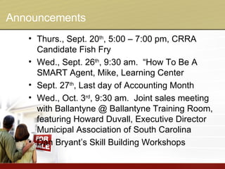 Announcements Thurs., Sept. 20 th , 5:00 – 7:00 pm, CRRA Candidate Fish Fry Wed., Sept. 26 th , 9:30 am.  “How To Be A SMART Agent, Mike, Learning Center Sept. 27 th , Last day of Accounting Month Wed., Oct. 3 rd , 9:30 am.  Joint sales meeting with Ballantyne @ Ballantyne Training Room, featuring Howard Duvall, Executive Director Municipal Association of South Carolina Dan Bryant’s Skill Building Workshops 