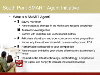 South Park SMART Agent Initiative What is a SMART Agent? S   Savvy marketer Able to adapt to changes in the market and respond accordingly M   Market knowledgeable Current with important and useful market metrics A   Articulate about you and your company’s value proposition Knows why the customer should do business with you and PCR R   Remarkable compared to your competition Able to speak and define your unique differentiators at a moment’s notice T   Trained in the latest technology, methodology, and practice Ever vigilant and hungry to increase individual knowledge 