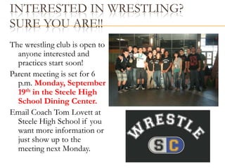 Pictures will be taken in the mall area, before school, after school, and lunch time.  Interested in Wrestling?         Sure you are!!The wrestling club is open to anyone interested and practices start soon!Parent meeting is set for 6 p.m. Monday, September 19th in the Steele High School Dining Center.Email Coach Tom Lovett at Steele High School if you want more information or just show up to the meeting next Monday.