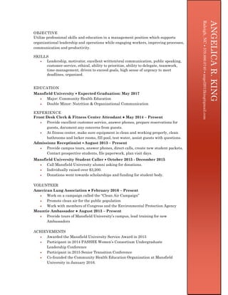OBJECTIVE
Utilize professional skills and education in a management position which supports
organizational leadership and operations while engaging workers, improving processes,
communication and productivity.
SKILLS
 Leadership, motivator, excellent written/oral communication, public speaking,
customer-service, ethical, ability to prioritize, ability to delegate, teamwork,
time-management, driven to exceed goals, high sense of urgency to meet
deadlines, organized.
EDUCATION
Mansfield University  Expected Graduation: May 2017
 Major: Community Health Education
 Double Minor: Nutrition & Organizational Communication
EXPERIENCE
Front Desk Clerk & Fitness Center Attendant ● May 2014 – Present
 Provide excellent customer service, answer phones, prepare reservations for
guests, document any concerns from guests.
 At fitness center, make sure equipment is clean and working properly, clean
bathrooms and locker rooms, fill pool, test water, assist guests with questions.
Admissions Receptionist  August 2013 – Present
 Provide campus tours, answer phones, direct calls, create new student packets,
Contact prospective students, file paperwork, plan visit days.
Mansfield University Student Caller  October 2015 - December 2015
 Call Mansfield University alumni asking for donations.
 Individually raised over $3,200.
 Donations went towards scholarships and funding for student body.
VOLUNTEER
American Lung Association ● February 2016 – Present
 Work on a campaign called the “Clean Air Campaign”
 Promote clean air for the public population
 Work with members of Congress and the Environmental Protection Agency
Mountie Ambassador ● August 2013 – Present
 Provide tours of Mansfield University’s campus, lead training for new
Ambassadors
ACHIEVEMENTS
 Awarded the Mansfield University Service Award in 2015
 Participant in 2014 PASSHE Women’s Consortium Undergraduate
Leadership Conference
 Participant in 2015 Senior Transition Conference
 Co-founded the Community Health Education Organization at Mansfield
University in January 2016.
ANGELICAR.KING
[Typeyouraddress][Typeyourphonenumber][Typeyoure-mailaddress]
ANGELICAR.KING
Raleigh,NC570.886.0740angel2012king@gmail.com
 