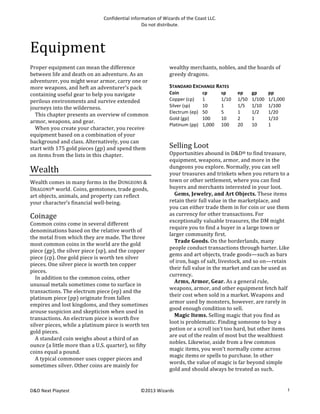 Confidential	
  information	
  of	
  Wizards	
  of	
  the	
  Coast	
  LLC.	
  
Do	
  not	
  distribute.	
  

Equipment	
  
Proper	
  equipment	
  can	
  mean	
  the	
  difference	
  
between	
  life	
  and	
  death	
  on	
  an	
  adventure.	
  As	
  an	
  
adventurer,	
  you	
  might	
  wear	
  armor,	
  carry	
  one	
  or	
  
more	
  weapons,	
  and	
  heft	
  an	
  adventurer’s	
  pack	
  
containing	
  useful	
  gear	
  to	
  help	
  you	
  navigate	
  
perilous	
  environments	
  and	
  survive	
  extended	
  
journeys	
  into	
  the	
  wilderness.	
  
	
   This	
  chapter	
  presents	
  an	
  overview	
  of	
  common	
  
armor,	
  weapons,	
  and	
  gear.	
  
	
   When	
  you	
  create	
  your	
  character,	
  you	
  receive	
  
equipment	
  based	
  on	
  a	
  combination	
  of	
  your	
  
background	
  and	
  class.	
  Alternatively,	
  you	
  can	
  
start	
  with	
  175	
  gold	
  pieces	
  (gp)	
  and	
  spend	
  them	
  
on	
  items	
  from	
  the	
  lists	
  in	
  this	
  chapter.	
  	
  

Wealth	
  
Wealth	
  comes	
  in	
  many	
  forms	
  in	
  the	
  DUNGEONS	
  &	
  
DRAGONS®	
  world. Coins,	
  gemstones,	
  trade	
  goods,	
  
art	
  objects,	
  animals,	
  and	
  property	
  can	
  reflect	
  
your	
  character’s	
  financial	
  well-­‐being.	
  

Coinage	
  
Common	
  coins	
  come	
  in	
  several	
  different	
  
denominations	
  based	
  on	
  the	
  relative	
  worth	
  of	
  
the	
  metal	
  from	
  which	
  they	
  are	
  made.	
  The	
  three	
  
most	
  common	
  coins	
  in	
  the	
  world	
  are	
  the	
  gold	
  
piece	
  (gp),	
  the	
  silver	
  piece	
  (sp),	
  and	
  the	
  copper	
  
piece	
  (cp).	
  One	
  gold	
  piece	
  is	
  worth	
  ten	
  silver	
  
pieces.	
  One	
  silver	
  piece	
  is	
  worth	
  ten	
  copper	
  
pieces.	
  
	
   In	
  addition	
  to	
  the	
  common	
  coins,	
  other	
  
unusual	
  metals	
  sometimes	
  come	
  to	
  surface	
  in	
  
transactions.	
  The	
  electrum	
  piece	
  (ep)	
  and	
  the	
  
platinum	
  piece	
  (pp)	
  originate	
  from	
  fallen	
  
empires	
  and	
  lost	
  kingdoms,	
  and	
  they	
  sometimes	
  
arouse	
  suspicion	
  and	
  skepticism	
  when	
  used	
  in	
  
transactions.	
  An	
  electrum	
  piece	
  is	
  worth	
  five	
  
silver	
  pieces,	
  while	
  a	
  platinum	
  piece	
  is	
  worth	
  ten	
  
gold	
  pieces.	
  
	
   A	
  standard	
  coin	
  weighs	
  about	
  a	
  third	
  of	
  an	
  
ounce	
  (a	
  little	
  more	
  than	
  a	
  U.S.	
  quarter),	
  so	
  fifty	
  
coins	
  equal	
  a	
  pound.	
  	
  
	
   A	
  typical	
  commoner	
  uses	
  copper	
  pieces	
  and	
  
sometimes	
  silver.	
  Other	
  coins	
  are	
  mainly	
  for	
  

D&D	
  Next	
  Playtest	
  

wealthy	
  merchants,	
  nobles,	
  and	
  the	
  hoards	
  of	
  
greedy	
  dragons.	
  
STANDARD	
  EXCHANGE	
  RATES	
  
Coin	
  
Copper	
  (cp)	
  
Silver	
  (sp)	
  
Electrum	
  (ep)	
  
Gold	
  (gp)	
  
Platinum	
  (pp)	
  
	
  

cp	
  
1	
  
10	
  
50	
  
100	
  
1,000	
  

sp	
  
1/10	
  
1	
  
5	
  
10	
  
100	
  

ep	
  
1/50	
  
1/5	
  
1	
  
2	
  
20	
  

gp	
  
1/100	
  
1/10	
  
1/2	
  
1	
  
10	
  

pp	
  
1/1,000	
  
1/100	
  
1/20	
  
1/10	
  
1	
  

Selling	
  Loot	
  
Opportunities	
  abound	
  in	
  D&D®	
  to	
  find	
  treasure,	
  
equipment,	
  weapons,	
  armor,	
  and	
  more	
  in	
  the	
  
dungeons	
  you	
  explore.	
  Normally,	
  you	
  can	
  sell	
  
your	
  treasures	
  and	
  trinkets	
  when	
  you	
  return	
  to	
  a	
  
town	
  or	
  other	
  settlement,	
  where	
  you	
  can	
  find	
  
buyers	
  and	
  merchants	
  interested	
  in	
  your	
  loot.	
  
	
   Gems,	
  Jewelry,	
  and	
  Art	
  Objects.	
  These	
  items	
  
retain	
  their	
  full	
  value	
  in	
  the	
  marketplace,	
  and	
  
you	
  can	
  either	
  trade	
  them	
  in	
  for	
  coin	
  or	
  use	
  them	
  
as	
  currency	
  for	
  other	
  transactions.	
  For	
  
exceptionally	
  valuable	
  treasures,	
  the	
  DM	
  might	
  
require	
  you	
  to	
  find	
  a	
  buyer	
  in	
  a	
  large	
  town	
  or	
  
larger	
  community	
  first.	
  
	
   Trade	
  Goods.	
  On	
  the	
  borderlands,	
  many	
  
people	
  conduct	
  transactions	
  through	
  barter.	
  Like	
  
gems	
  and	
  art	
  objects,	
  trade	
  goods—such	
  as	
  bars	
  
of	
  iron,	
  bags	
  of	
  salt,	
  livestock,	
  and	
  so	
  on—retain	
  
their	
  full	
  value	
  in	
  the	
  market	
  and	
  can	
  be	
  used	
  as	
  
currency.	
  
	
   Arms,	
  Armor,	
  Gear.	
  As	
  a	
  general	
  rule,	
  
weapons,	
  armor,	
  and	
  other	
  equipment	
  fetch	
  half	
  
their	
  cost	
  when	
  sold	
  in	
  a	
  market.	
  Weapons	
  and	
  
armor	
  used	
  by	
  monsters,	
  however,	
  are	
  rarely	
  in	
  
good	
  enough	
  condition	
  to	
  sell.	
  
	
   Magic	
  Items.	
  Selling	
  magic	
  that	
  you	
  find	
  as	
  
loot	
  is	
  problematic.	
  Finding	
  someone	
  to	
  buy	
  a	
  
potion	
  or	
  a	
  scroll	
  isn’t	
  too	
  hard,	
  but	
  other	
  items	
  
are	
  out	
  of	
  the	
  realm	
  of	
  most	
  but	
  the	
  wealthiest	
  
nobles.	
  Likewise,	
  aside	
  from	
  a	
  few	
  common	
  
magic	
  items,	
  you	
  won’t	
  normally	
  come	
  across	
  
magic	
  items	
  or	
  spells	
  to	
  purchase.	
  In	
  other	
  
words,	
  the	
  value	
  of	
  magic	
  is	
  far	
  beyond	
  simple	
  
gold	
  and	
  should	
  always	
  be	
  treated	
  as	
  such.	
  

©2013	
  Wizards	
  

1

 