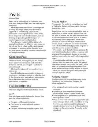 Confidential	
  information	
  of	
  Wizards	
  of	
  the	
  Coast	
  LLC.	
  
Do	
  not	
  distribute.	
  

Feats	
  
Optional	
  Rule
Feats	
  are	
  an	
  optional	
  way	
  to	
  customize	
  your	
  
character.	
  Ask	
  your	
  DM	
  if	
  feats	
  are	
  used	
  in	
  your	
  
campaign.	
  
	
   A	
  feat	
  represents	
  specialized	
  knowledge	
  and	
  
training	
  that	
  helps	
  define	
  your	
  character’s	
  
approach	
  to	
  adventuring.	
  A	
  typical	
  feat	
  
represents	
  knowledge	
  of	
  certain	
  tricks	
  of	
  the	
  
trade	
  frequently	
  used	
  by	
  adventurers,	
  such	
  as	
  
training	
  in	
  special	
  magical	
  techniques	
  or	
  
mastering	
  particular	
  combat	
  tactics.	
  
	
   Two	
  characters	
  might	
  both	
  be	
  fighters,	
  for	
  
example,	
  yet	
  behave	
  in	
  different	
  ways	
  based	
  on	
  
their	
  feats.	
  One	
  is	
  a	
  dual	
  wielder,	
  striking	
  out	
  
with	
  a	
  pair	
  of	
  weapons,	
  while	
  the	
  other	
  is	
  an	
  
archery	
  master,	
  attacking	
  enemies	
  with	
  pinpoint	
  
accuracy	
  from	
  range.	
  

Gaining	
  a	
  Feat	
  
At	
  certain	
  levels,	
  a	
  class	
  gives	
  you	
  the	
  Ability	
  
Score	
  Improvement	
  feature.	
  Each	
  time	
  that	
  
feature	
  is	
  offered,	
  you	
  can	
  gain	
  a	
  feat	
  of	
  your	
  
choice	
  instead.	
  
	
   A	
  feat	
  can	
  be	
  taken	
  only	
  once,	
  unless	
  it	
  says	
  
otherwise.	
  
	
   Some	
  feats	
  have	
  a	
  prerequisite.	
  A	
  character	
  
must	
  meet	
  a	
  feat’s	
  prerequisite	
  to	
  take	
  that	
  feat.	
  
If	
  the	
  character	
  ever	
  loses	
  a	
  feat’s	
  prerequisite,	
  
he	
  or	
  she	
  cannot	
  use	
  that	
  feat	
  until	
  the	
  
prerequisite	
  is	
  regained.	
  

Feat	
  Descriptions	
  
The	
  feats	
  are	
  presented	
  in	
  alphabetical	
  order.	
  

Alert	
  
You	
  are	
  always	
  on	
  the	
  lookout	
  for	
  danger.	
  You	
  
gain	
  the	
  following	
  benefits:	
  
• You	
  gain	
  a	
  +5	
  bonus	
  to	
  initiative.	
  
• You	
  cannot	
  be	
  surprised	
  while	
  you	
  are	
  
conscious.	
  
• You	
  gain	
  proficiency	
  in	
  the	
  Perception	
  skill.	
  	
  

D&D	
  Next	
  Playtest	
  

Arcane	
  Archer	
  
Prerequisite:	
  The	
  ability	
  to	
  cast	
  at	
  least	
  one	
  spell	
  
of	
  1st	
  level	
  or	
  higher,	
  proficiency	
  with	
  the	
  long	
  
bow	
  or	
  short	
  bow	
  
As	
  an	
  action,	
  you	
  can	
  imbue	
  a	
  spell	
  of	
  1st	
  level	
  or	
  
higher	
  into	
  an	
  arrow	
  you	
  are	
  holding.	
  You	
  cast	
  
the	
  spell	
  as	
  normal,	
  but	
  the	
  spell	
  effect	
  does	
  not	
  
occur	
  until	
  after	
  the	
  arrow	
  is	
  used	
  in	
  an	
  attack.	
  
You	
  can	
  only	
  imbue	
  a	
  spell	
  that	
  affects	
  one	
  
creature	
  or	
  a	
  spell	
  that	
  has	
  an	
  area	
  such	
  as	
  a	
  
sphere,	
  cloud,	
  or	
  cylinder.	
  The	
  arrow	
  holds	
  the	
  
spell	
  effect	
  until	
  the	
  end	
  of	
  your	
  next	
  long	
  rest	
  or	
  
until	
  it	
  is	
  used	
  in	
  an	
  attack	
  that	
  hits.	
  
	
   If	
  you	
  cast	
  a	
  spell	
  that	
  affects	
  one	
  creature,	
  the	
  
next	
  time	
  the	
  imbued	
  arrow	
  hits	
  a	
  creature	
  with	
  
an	
  attack,	
  the	
  attack	
  deals	
  damage	
  as	
  normal,	
  
and	
  then	
  you	
  resolve	
  the	
  spell’s	
  effect	
  against	
  the	
  
target.	
  	
  
	
   If	
  you	
  imbued	
  a	
  spell	
  that	
  has	
  an	
  area,	
  the	
  
creature	
  does	
  not	
  need	
  to	
  be	
  hit	
  for	
  the	
  spell	
  to	
  
take	
  effect.	
  Instead,	
  you	
  resolve	
  the	
  spell’s	
  effect	
  
from	
  the	
  space	
  or	
  creature	
  you	
  targeted.	
  If	
  the	
  
arrow	
  hits	
  a	
  creature,	
  damage	
  is	
  dealt	
  as	
  normal.	
  
	
   Once	
  you	
  resolve	
  the	
  spell’s	
  effect,	
  the	
  spell	
  
vanishes	
  from	
  the	
  arrow.	
  

Archery	
  Master	
  
You	
  have	
  mastered	
  bows	
  and	
  can	
  make	
  shots	
  
that	
  others	
  find	
  impossible.	
  You	
  gain	
  the	
  
following	
  benefits:	
  
• You	
  gain	
  proficiency	
  with	
  martial	
  ranged	
  
weapons.	
  
• Attacking	
  at	
  long	
  range	
  doesn’t	
  impose	
  
disadvantage	
  on	
  your	
  ranged	
  attack	
  rolls.	
  
• Your	
  ranged	
  attacks	
  ignore	
  half	
  cover	
  and	
  
three-­‐quarters	
  cover.	
  
• Once	
  on	
  your	
  turn	
  when	
  you	
  use	
  your	
  action	
  to	
  
make	
  a	
  ranged	
  attack	
  with	
  a	
  short	
  bow	
  or	
  long	
  
bow,	
  you	
  can	
  make	
  one	
  additional	
  ranged	
  
attack	
  with	
  that	
  bow,	
  but	
  all	
  of	
  the	
  attacks	
  that	
  
are	
  part	
  of	
  the	
  action	
  take	
  a	
  –5	
  penalty	
  to	
  the	
  
attack	
  roll.	
  	
  

©2013	
  Wizards	
  

1	
  

 