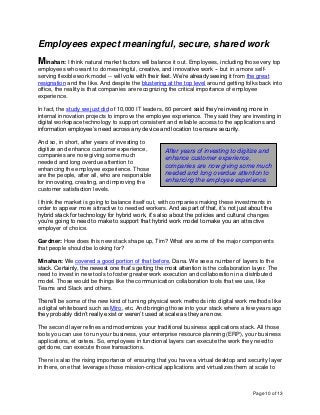 Page 10 of 13
Employees expect meaningful, secure, shared work
Minahan: I think natural market factors will balance it out. Employees, including those very top
employees who want to do meaningful, creative, and innovative work -- but in a more self-
serving flexible work model -- will vote with their feet. We’re already seeing it from the great
resignation and the like. And despite the blustering at the top level around getting folks back into
office, the reality is that companies are recognizing the critical importance of employee
experience.
In fact, the study we just did of 10,000 IT leaders, 60 percent said they’re investing more in
internal innovation projects to improve the employee experience. They said they are investing in
digital workspace technology to support consistent and reliable access to the applications and
information employee’s need across any device and location to ensure security.
And so, in short, after years of investing to
digitize and enhance customer experience,
companies are now giving some much
needed and long overdue attention to
enhancing the employee experience. Those
are the people, after all, who are responsible
for innovating, creating, and improving the
customer satisfaction levels.
I think the market is going to balance itself out, with companies making these investments in
order to appear more attractive to needed workers. And as part of that, it’s not just about the
hybrid stack for technology for hybrid work, it’s also about the policies and cultural changes
you’re going to need to make to support that hybrid work model to make you an attractive
employer of choice.
Gardner: How does this new stack shape up, Tim? What are some of the major components
that people should be looking for?
Minahan: We covered a good portion of that before, Dana. We see a number of layers to the
stack. Certainly, the newest one that’s getting the most attention is the collaboration layer. The
need to invest in new tools to foster greater work execution and collaboration in a distributed
model. Those would be things like the communication collaboration tools that we use, like
Teams and Slack and others.
There’ll be some of the new kind of turning physical work methods into digital work methods like
a digital whiteboard such as Miro, etc. And bringing those into your stack where a few years ago
they probably didn’t really exist or weren’t used at scale as they are now.
The second layer refines and modernizes your traditional business applications stack. All those
tools you can use to run your business, your enterprise resource planning (ERP), your business
applications, et cetera. So, employees in functional layers can execute the work they need to
get done, can execute those transactions.
There is also the rising importance of ensuring that you have a virtual desktop and security layer
in there, one that leverages those mission-critical applications and virtualizes them at scale to
After years of investing to digitize and
enhance customer experience,
companies are now giving some much
needed and long overdue attention to
enhancing the employee experience.
 