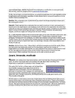 Page 11 of 13
your employee base, whether they’re full-time employees or contractors in a very quick and
efficient way, and then wrapping that in a zero trust security layer.
Finally, the last layer is around the devices, ensuring that employees can have equitable access
to applications and information regardless of what device they’re using and regardless of what
location they’re accessing from.
Gardner: Amy, what does your crystal ball tell you about how things are going to shape up in
the coming year or two?
Haworth: There’s going to be a realization that we need to continue to learn and experiment. I
would love to see organizations and employees both set that as the expectation. So rather than
swing all one way at an enterprise level, that there are parcels, pieces, incubators for innovation
when it comes to both technology and ways of working. These incubators are generating
insights, and those insights are fueling future decision making.
So, a really important aspect of this is that we don’t give up too soon. We have come so far, and
what is taking place is a continuation of transformation. Transformation inherently means
ambiguity. Humans don’t love ambiguity, but rather than abandon and go back to where we felt
“certain” back in 2019, we need to push forward and lean into these spaces of uncertainty. That
way we can continue to experiment, learn, try new things, innovate, solve real problems, and
mostly not give up.
Gardner: And you know, Amy, I always like to ask about examples and real-life results. When
you look at the new hybrid work stack, as Tim described it, and from the number of
organizations you’ve been working with, any early adopters? Has anyone understood the need
for this new approach and put in place some of these improvements to foster trust and
relationships? What’s working? And when you do this right, what do you get?
Learn, innovate, motivate
Haworth: I am seeing some new best practices, and I love that idea of leaning into the bright
spots. So rather than target what’s not working, let’s talk about what is working. One
organization in particular is investing in their manager layer.
Throughout the last two or three years, we’ve heard how
much middle managers have taken the brunt off of
supporting teams and people. And one organization in
particular is investing in their managers at unprecedented
levels because they understand that employee experience is
dependent upon manager experience. And they’re seeing some really good results so far.
They’re early in the game.
Another place is in the startup community. Organizations that are building fresh right now are
making choices both in the technology and in workplace best practices. There’s a lot of good
learning to be had there because they’re looking at how are people motivated today. You know,
it’s not, “We have to bring everyone into the office for a learning event.” What this organization
is doing is thinking more about how much being in a work community and serving the
Employee experience is
dependent upon
manager experience.
 