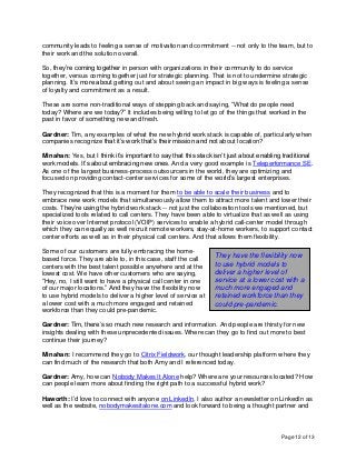 Page 12 of 13
community leads to feeling a sense of motivation and commitment -- not only to the team, but to
their work and the solution overall.
So, they’re coming together in person with organizations in their community to do service
together, versus coming together just for strategic planning. That is not to undermine strategic
planning. It’s more about getting out and about seeing an impact in big ways is feeling a sense
of loyalty and commitment as a result.
These are some non-traditional ways of stepping back and saying, “What do people need
today? Where are we today?” It includes being willing to let go of the things that worked in the
past in favor of something new and fresh.
Gardner: Tim, any examples of what the new hybrid work stack is capable of, particularly when
companies recognize that it’s work that’s their mission and not about location?
Minahan: Yes, but I think it’s important to say that this stack isn’t just about enabling traditional
work models. It’s about embracing new ones. And a very good example is Teleperformance SE.
As one of the largest business-process outsourcers in the world, they are optimizing and
focused on providing contact-center services for some of the world’s largest enterprises.
They recognized that this is a moment for them to be able to scale their business and to
embrace new work models that simultaneously allow them to attract more talent and lower their
costs. They’re using the hybrid work stack -- not just the collaboration tools we mentioned, but
specialized tools related to call centers. They have been able to virtualize that as well as using
their voice over Internet protocol (VOIP) services to enable a hybrid call-center model through
which they can equally as well recruit remote workers, stay-at-home workers, to support contact
center efforts as well as in their physical call centers. And that allows them flexibility.
Some of our customers are fully embracing the home-
based force. They are able to, in this case, staff the call
centers with the best talent possible anywhere and at the
lowest cost. We have other customers who are saying,
“Hey, no, I still want to have a physical call center in one
of our major locations.” And they have the flexibility now
to use hybrid models to deliver a higher level of service at
a lower cost with a much more engaged and retained
workforce than they could pre-pandemic.
Gardner: Tim, there’s so much new research and information. And people are thirsty for new
insights dealing with these unprecedented issues. Where can they go to find out more to best
continue their journey?
Minahan: I recommend they go to Citrix Fieldwork, our thought leadership platform where they
can find much of the research that both Amy and I referenced today.
Gardner: Amy, how can Nobody Makes It Alone help? Where are your resources located? How
can people learn more about finding the right path to a successful hybrid work?
Haworth: I’d love to connect with anyone on LinkedIn. I also author a newsletter on LinkedIn as
well as the website, nobodymakesitalone.com and look forward to being a thought partner and
They have the flexibility now
to use hybrid models to
deliver a higher level of
service at a lower cost with a
much more engaged and
retained workforce than they
could pre-pandemic.
 