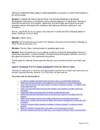 Page 13 of 13
helping to understand what’s going to make organizations successful no matter what happens in
the world outside.
Gardner: I’m afraid we’ll have to leave it there. You’ve been listening to a sponsored
BriefingsDirect discussion on finding the most productive approach to hybrid work. And we’ve
learned how new forms of innovation, opportunity, and technology stack solutions can both
empower workers and reward their employers with higher productivity, satisfaction, and
innovation.
And so, a big thank you to our guests, Amy Haworth, Founder and CEO of Nobody Makes It
Alone. Thank you so much, Amy.
Haworth: Thanks, Dana.
Gardner: And a big thank you as well to Tim Minahan, Executive Vice President of Strategy at
Citrix. Thank you so much, Tim.
Minahan: Thanks, Dana. Looking forward to speaking again soon.
Gardner: And a big thank you to our audience as well for joining this BriefingsDirect future of
hybrid work discussion. I’m Dana Gardner, Principal Analyst at Interarbor Solutions, your host
throughout this series of Citrix-sponsored discussions.
Thanks again for listening. Please pass this along to your community and do come back next
time.
Listen to the podcast. Find it on iTunes. Download the transcript. Sponsor: Citrix.
Transcript of a discussion on the drivers and opportunities to get the future of hybrid work right as soon as
possible. Copyright Interarbor Solutions, LLC, 2005-2022. All rights reserved.
You may also be interested in:
• It’s official—flexible and remote work are here to stay, say empowered employees
• Working the great resignation: How employers can transform to a mutual advantage
• Citrix research shows those ‘Born Digital’ can deliver superlative results — if leaders know
what makes them tick
• 2022: The year technology and new work models come together to enable continuous
innovation
• Creating business advantage with technology-enabled flexible work
• Rethinking employee well-being means innovative new support for the digital work-life
balance
• Work from anywhere unlocks once-hidden productivity and creativity talent gems
• Here to stay, remote work promises to deliver new levels of engagement, productivity, and
innovation
• COVID-19 teaches higher education institutes to embrace latest IT to advance remote
learning
• Work in a COVID-19 world: Back to the office won’t mean back to normal
• Business readiness provides an agile key to surviving and thriving in these uncertain times
 
