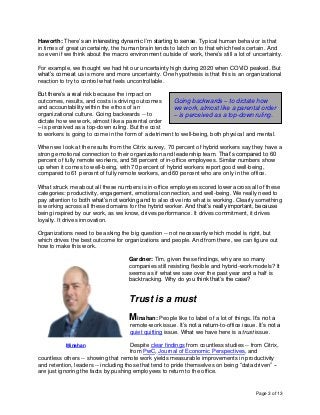 Page 3 of 13
Haworth: There’s an interesting dynamic I’m starting to sense. Typical human behavior is that
in times of great uncertainty, the human brain tends to latch on to that which feels certain. And
so even if we think about the macro environment outside of work, there’s still a lot of uncertainty.
For example, we thought we had hit our uncertainty high during 2020 when COVID peaked. But
what’s come at us is more and more uncertainty. One hypothesis is that this is an organizational
reaction to try to control what feels uncontrollable.
But there’s a real risk because the impact on
outcomes, results, and costs is driving outcomes
and accountability within the ethos of an
organizational culture. Going backwards -- to
dictate how we work, almost like a parental order
– is perceived as a top-down ruling. But the cost
to workers is going to come in the form of a detriment to well-being, both physical and mental.
When we look at the results from the Citrix survey, 70 percent of hybrid workers say they have a
strong emotional connection to their organization and leadership team. That’s compared to 60
percent of fully remote workers, and 58 percent of in-office employees. Similar numbers show
up when it comes to well-being, with 70 percent of hybrid workers report good well-being,
compared to 61 percent of fully remote workers, and 60 percent who are only in the office.
What struck me about all these numbers is in-office employees scored lower across all of these
categories: productivity, engagement, emotional connection, and well-being. We really need to
pay attention to both what’s not working and to also dive into what is working. Clearly something
is working across all these domains for the hybrid worker. And that’s really important, because
being inspired by our work, as we know, drives performance. It drives commitment, it drives
loyalty. It drives innovation.
Organizations need to be asking the big question -- not necessarily which model is right, but
which drives the best outcome for organizations and people. And from there, we can figure out
how to make this work.
Gardner: Tim, given these findings, why are so many
companies still resisting flexible and hybrid-work models? It
seems as if what we saw over the past year and a half is
backtracking. Why do you think that’s the case?
Trust is a must
Minahan: People like to label of a lot of things. It’s not a
remote-work issue. It’s not a return-to-office issue. It’s not a
quiet quitting issue. What we have here is a trust issue.
Despite clear findings from countless studies -- from Citrix,
from PwC, Journal of Economic Perspectives, and
countless others -- showing that remote work yields measurable improvements in productivity
and retention, leaders -- including those that tend to pride themselves on being “data driven” --
are just ignoring the facts by pushing employees to return to the office.
Minahan
Going backwards – to dictate how
we work, almost like a parental order
– is perceived as a top-down ruling.
 