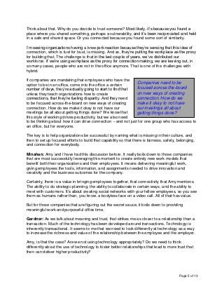 Page 5 of 13
Think about that. Why do you decide to trust someone? Most likely, it’s because you found a
place where you shared something, perhaps a vulnerability, and it’s been reciprocated and held
in a safe and shared space. Or you connected because you found some sort of similarity.
I’m seeing organizations having a knee-jerk reaction because they’re sensing that this idea of
connection, which is fuel for trust, is missing. And so, they’re putting the workplace as the proxy
for building that. The challenge is that in the last couple of years, we’ve distributed our
workforce. If we’re using workplace as the proxy for connection making, we are leaving out, in
so many cases, people who are not in the office anymore. That is one of the challenges with
hybrid.
If companies are mandating that employees who have the
option to be in an office, come into the office a certain
number of days, they’re actually going to start to find that
unless they teach organizations how to create
connections, that they’re fueling disparity. And they need
to be focused across-the-board on new ways of creating
connection. How do we make it okay to not have our
meetings be all about getting things done? We know that
this style of working drives productivity, but we also need
to be thinking about how it can drive connection -- and not just for one group who has access to
an office, but for everyone.
The key is to help organizations be successful by naming what is missing in their culture, and
then to set up focused efforts to build that capability so that there is fairness, safety, belonging,
and connection for everybody.
Minahan: Amy and I have had this discussion before. It really boils down to those companies
that are most successfully leveraging this moment to create entirely new work models that
benefit both their organizations and their employees. It means delivering meaningful work,
giving employees the tools, information, and assignments needed to drive innovation and
creativity and the business outcomes for the company.
Certainly, there is a value in bringing employees together, that connectivity that Amy mentions.
The ability to do strategic planning, the ability to collaborate in certain ways, and the ability to
meet with customers. It’s about creating social networks with your fellow employees, so you see
them as humans rather than, you know, a bodyless face on a video call. All of that has value.
But for those companies that are figuring out the secret sauce, it boils down to providing
meaningful work and purposeful office time.
Gardner: As we talk about meaning and trust, that strikes me as closer to a relationship than a
transaction. Much of the technology has been developed around transactions. Technology is
inherently transactional. It seems to me that we need to look differently at technology as a way
to increase the richness and value of the relationship between the employee and the employer.
Amy, is that the case? Are we not using technology appropriately? Do we need to think
differently about the use of technology to foster better relationships that lead to more trust that
then can deliver higher productivity?
Companies need to be
focused across-the-board
on new ways of creating
connection. How do we
make it okay to not have
our meetings all about
getting things done?
 