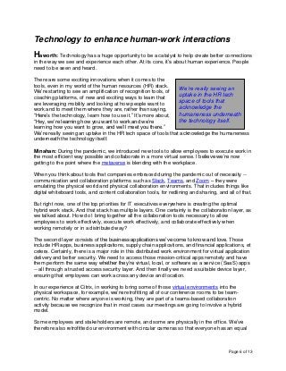 Page 6 of 13
Technology to enhance human-work interactions
Haworth: Technology has a huge opportunity to be a catalyst to help create better connections
in the way we see and experience each other. At its core, it’s about human experience. People
need to be seen and heard.
There are some exciting innovations when it comes to the
tools, even in my world of the human resources (HR) stack.
We’re starting to see an amplification of recognition tools, of
coaching platforms, of new and exciting ways to learn that
are leveraging mobility and looking at how people want to
work and to meet them where they are, rather than saying,
“Here’s the technology, learn how to use it.” It’s more about,
“Hey, we’re learning how you want to work and we’re
learning how you want to grow, and we’ll meet you there.”
We’re really seeing an uptake in the HR tech space of tools that acknowledge the humaneness
underneath the technology itself.
Minahan: During the pandemic, we introduced new tools to allow employees to execute work in
the most efficient way possible and collaborate in a more virtual sense. I believe we’re now
getting to the point where the metaverse is blending with the workplace.
When you think about tools that companies embraced during the pandemic out of necessity --
communication and collaboration platforms such as Slack, Teams, and Zoom – they were
emulating the physical world and physical collaboration environments. That includes things like
digital whiteboard tools, and content collaboration tools, for redlining and sharing, and all of that.
But right now, one of the top priorities for IT executives everywhere is creating the optimal
hybrid work stack. And that stack has multiple layers. One certainly is the collaboration layer, as
we talked about. How do I bring together all the collaboration tools necessary to allow
employees to work effectively, execute work effectively, and collaborate effectively when
working remotely or in a distributed way?
The second layer consists of the business applications we’ve come to know and love. Those
include HR apps, business applications, supply chain applications, and financial applications, et
cetera. Certainly, there is a major role in this distributed work environment for virtual application
delivery and better security. We need to access those mission-critical apps remotely and have
them perform the same way whether they’re virtual, local, or software as a service (SaaS) apps
-- all through a trusted access security layer. And then finally we need a suitable device layer,
ensuring that employees can work across any device and location.
In our experience at Citrix, in working to bring some of those virtual environments into the
physical workspace, for example, we’re retrofitting all of our conference rooms to be team-
centric. No matter where anyone is working, they are part of a teams-based collaboration
activity because we recognize that in most cases our meetings are going to involve a hybrid
model.
Some employees and stakeholders are remote, and some are physically in the office. We’ve
therefore also retrofitted our environment with circular cameras so that everyone has an equal
We’re really seeing an
uptake in the HR tech
space of tools that
acknowledge the
humaneness underneath
the technology itself.
 