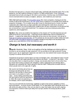 Page 8 of 13
And then the last part is a mission-critical need today, and that’s who does the work. Prior to the
pandemic, we had a global shortage of medium- to highly skilled talent. In fact, McKinsey
estimated that we had a shortage of 95 million such workers. And that was most acute in those
most-in-demand-skills necessary to digitize, advance, and modernize your business.
Well, that hasn’t gone away. It’s only gotten worse. But smart companies, having proven the
model of hybrid and remote work, are now using that as a platform to reconsider their workforce
acquisition strategies. This includes being able to tap into distributed pools of talent, blending
contractors who might have a unique expertise around things like multi-cloud, security or
artificial intelligence (AI) and bringing them together with full-time employees in work groups that
are connected by a hybrid work stack that IT is creating to optimize employee productivity,
experience, and engagement.
Gardner: Amy, when we redefine the objective or the mission of IT and the business around
getting work done in the best way -- fostering the best relationships and trust between the
players -- it seems that where they’re doing this all becomes far less relevant. And yet we’re
hung up on location or proximity bias, as Tim pointed out. Do we need to further shake the bush
and ask people why they’re hung up on location instead of why they’re not focusing on the
quality and a new definition of the most effective work?
Change is hard, but necessary and worth it
Haworth: Absolutely. Dana, I think you’re getting at the big challenge we’re facing right now.
And that is, are we asking the right questions? Are we solving for the right problems? Going
back to your “arc of opportunity” statement, we need to be very realistic that massive disruption
is going to continue across the world.
Companies are going to need to figure out how to strategize, plan, and implement ways to build
agility and create new organizational and workforce structures -- as well as IT structures -- that
not only allow them to respond quickly to change, but actually allow them to thrive when they
do. At the heart of this is massive risk mitigation. Unless organizations are thinking about
disruption as a potential risk, they’re going to miss the mark. Putting more structure around
where people work is the opposite of agility.
We need to be thinking about how we
leverage everything that we have
learned in the last two to three years
and make it a foundation to build
upon -- versus taking everything that
we have learned and then going back
to 1992. We need to be planning, to
be strategic, and to expect disruption.
Then we can build both the technology capability as well as the human capability to thrive
during disruption -- and that means overall agility. As Tim said about who’s doing the work, that
will continue to ebb and flow. How can we react in a way that makes how we work ongoing
more dynamic? And we need to get away from trying to answer the wrong questions, quite
honestly.
We need to be thinking about how we leverage
everything that we have learned in the last two
to three years and make it a foundation to
build upon – versus taking everything that we
have learned and then going back to 1992.
 