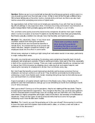 Page 9 of 13
Gardner: Before we go to our crystal ball and predict how things are going to unfold, even in a
very disruptive period over the next year or two, I’d like to look at this through a different lens.
We’ve been talking about the softer metrics of productivity and trust, but there are also hard
metrics around the underlying economics of hybrid work.
As organizations look at their total cost of employee ownership, if you will, that has to include
big office buildings in very expensive cities. It involves hour-long commutes in each direction on
public transportation that’s probably aging and inefficient, or sitting in a car in traffic.
Tim, are there some purely economic reasons why companies should be more open-minded
when it comes to location of workers? It seems to me that there’s more than just productivity,
that there’s actually a bottom-line indicator here that flexibility and hybrid work pays.
Minahan: Yes, absolutely, Dana. In fact, there were
countless studies done during the pandemic
indicating that there are real business benefits to
remote work. You mentioned key ones around real
estate reduction, despite companies looking to get
employees back into the office in some cases.
Almost every employer is looking at right sizing their real estate needs in new ways, particularly
in major metropolitan areas.
Secondly, you mentioned commuting. Commuting costs certainly put benefits back into both
employers and employee’s pockets, if they’re working remotely, even part of the time, especially
in light of the current prices of energy. There are major sustainability benefits as companies look
to reduce their CO2 emissions by adopting cloud, reducing their real estate footprint, and
reducing the necessity for employees to do two-hour commutes every day.
But I don’t see the benefits around improved productivity and business outcomes that our
employers are trying to achieve as soft at all. They should be accelerated and enhanced by
embracing a much more flexible work model, including hiring those hard-to-find skills because
you can reach them in a remote fashion.
A good example is a hospital network right here in the Boston area, Dana, that during the
pandemic saw their telemedicine visits go up to over 200,000 per month from 9,000 per month
or a 27-times increase.
Well, guess what? Coming out of the pandemic, they’re not rotating all the way back. They’re
increasing their telemedicine experience. They recognize that they can use that same platform
to find in-demand talent around things such as oncology and can staff them not in the Boston
area where it’s highly competitive and highly costly to hire them, but remotely in the Midwest or
elsewhere. These are the types of real business benefits that have come from people
embracing much more flexible work models.
Gardner: Tim, how do you see things playing out in the year ahead? Are we going to continue
to have this back-and-forth debate over remote work’s value, or is there a new end state or
settlement of this discussion?
There were countless studies
done during the pandemic
indicating that there are real
business benefits to remote work.
 