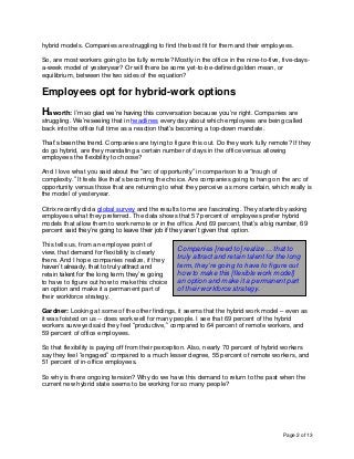 Page 2 of 13
hybrid models. Companies are struggling to find the best fit for them and their employees.
So, are most workers going to be fully remote? Mostly in the office in the nine-to-five, five-days-
a-week model of yesteryear? Or will there be some yet-to-be-defined golden mean, or
equilibrium, between the two sides of the equation?
Employees opt for hybrid-work options
Haworth: I’m so glad we’re having this conversation because you’re right. Companies are
struggling. We’re seeing that in headlines every day about which employees are being called
back into the office full time as a reaction that’s becoming a top-down mandate.
That’s been the trend. Companies are trying to figure this out. Do they work fully remote? If they
do go hybrid, are they mandating a certain number of days in the office versus allowing
employees the flexibility to choose?
And I love what you said about the “arc of opportunity” in comparison to a “trough of
complexity.” It feels like that’s becoming the choice. Are companies going to hang on the arc of
opportunity versus those that are returning to what they perceive as more certain, which really is
the model of yesteryear.
Citrix recently did a global survey and the results to me are fascinating. They started by asking
employees what they preferred. The data shows that 57 percent of employees prefer hybrid
models that allow them to work remote or in the office. And 69 percent, that’s a big number, 69
percent said they’re going to leave their job if they aren’t given that option.
This tells us, from an employee point of
view, that demand for flexibility is clearly
there. And I hope companies realize, if they
haven’t already, that to truly attract and
retain talent for the long term, they’re going
to have to figure out how to make this choice
an option and make it a permanent part of
their workforce strategy.
Gardner: Looking at some of the other findings, it seems that the hybrid work model – even as
it was foisted on us -- does work well for many people. I see that 69 percent of the hybrid
workers surveyed said they feel “productive,” compared to 64 percent of remote workers, and
59 percent of office employees.
So that flexibility is paying off from their perception. Also, nearly 70 percent of hybrid workers
say they feel “engaged” compared to a much lesser degree, 55 percent of remote workers, and
51 percent of in-office employees.
So why is there ongoing tension? Why do we have this demand to return to the past when the
current new hybrid state seems to be working for so many people?
Companies [need to] realize ... that to
truly attract and retain talent for the long
term, they’re going to have to figure out
how to make this [flexible work model]
an option and make it a permanent part
of their workforce strategy.
 