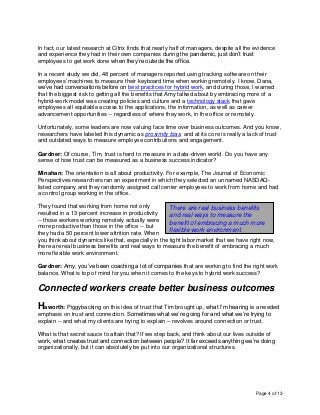 Page 4 of 13
In fact, our latest research at Citrix finds that nearly half of managers, despite all the evidence
and experience they had in their own companies during the pandemic, just don’t trust
employees to get work done when they’re outside the office.
In a recent study we did, 48 percent of managers reported using tracking software on their
employees’ machines to measure their keyboard time when working remotely. I know, Dana,
we’ve had conversations before on best practices for hybrid work, and during those, I warned
that the biggest risk to getting all the benefits that Amy talked about by embracing more of a
hybrid-work model was creating policies and culture and a technology stack that gave
employees all equitable access to the applications, the information, as well as career
advancement opportunities -- regardless of where they work, in the office or remotely.
Unfortunately, some leaders are now valuing face time over business outcomes. And you know,
researchers have labeled this dynamic as proximity bias, and at its core is really a lack of trust
and outdated ways to measure employee contributions and engagement.
Gardner: Of course, Tim, trust is hard to measure in a data-driven world. Do you have any
sense of how trust can be measured as a business success indicator?
Minahan: The orientation is all about productivity. For example, The Journal of Economic
Perspectives researchers ran an experiment in which they selected an unnamed NASDAQ-
listed company and they randomly assigned call center employees to work from home and had
a control group working in the office.
They found that working from home not only
resulted in a 13 percent increase in productivity
-- those workers working remotely actually were
more productive than those in the office -- but
they had a 50 percent lower attrition rate. When
you think about dynamics like that, especially in the tight labor market that we have right now,
there are real business benefits and real ways to measure the benefit of embracing a much
more flexible work environment.
Gardner: Amy, you’ve been coaching a lot of companies that are working to find the right work
balance. What is top of mind for you when it comes to the keys to hybrid work success?
Connected workers create better business outcomes
Haworth: Piggybacking on this idea of trust that Tim brought up, what I’m hearing is a needed
emphasis on trust and connection. Sometimes what we’re going for and what we’re trying to
explain -- and what my clients are trying to explain – revolves around connection or trust.
What is that secret sauce to attain that? If we step back, and think about our lives outside of
work, what creates trust and connection between people? It far exceeds anything we’re doing
organizationally, but it can absolutely be put into our organizational structures.
There are real business benefits
and real ways to measure the
benefit of embracing a much more
flexible work environment.
 