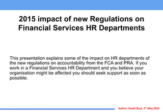 Author:	
  Heath	
  Buck,	
  7th	
  May	
  2015	
  
2015 impact of new Regulations on
Financial Services HR Departments
This presentation explains some of the impact on HR departments of
the new regulations on accountability from the FCA and PRA. If you
work in a Financial Services HR Department and you believe your
organisation might be affected you should seek support as soon as
possible.
 