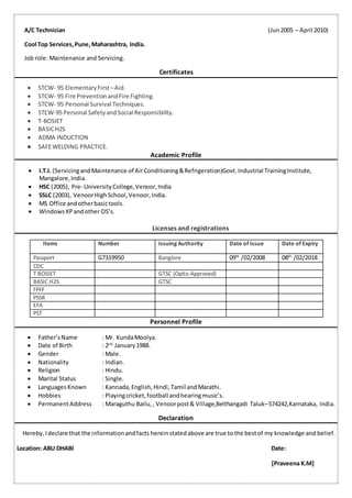 A/C Technician (Jun2005 – April 2010)
Cool Top Services,Pune,Maharashtra, India.
Job role: Maintenance and Servicing.
Certificates
 STCW- 95 ElementaryFirst –Aid.
 STCW- 95 Fire PreventionandFire Fighting.
 STCW- 95 Personal Survival Techniques.
 STCW-95 Personal SafetyandSocial Responsibility.
 T-BOSIET
 BASICH2S
 ADMA INDUCTION
 SAFEWELDING PRACTICE.
Academic Profile
 I.T.I. (ServicingandMaintenance of AirConditioning&Refrigeration)Govt.Industrial TrainingInstitute,
Mangalore,India.
 HSC (2005), Pre- UniversityCollege,Venoor,India
 SSLC (2003), VenoorHighSchool,Venoor,India.
 MS Office andotherbasictools.
 WindowsXPandother OS’s.
Licenses and registrations
Items Number Issuing Authority Date of Issue Date of Expiry
Passport G7319950 Banglore 09th
/02/2008 08th
/02/2018
CDC
T BOSIET GTSC (Opito Approved)
BASIC H2S GTSC
FPFF
PSSR
EFA
PST
Personnel Profile
 Father’sName : Mr. KundaMoolya.
 Date of Birth : 2nd
January1988.
 Gender : Male.
 Nationality : Indian.
 Religion : Hindu.
 Marital Status : Single.
 Languages Known : Kannada,English,Hindi, Tamil andMarathi.
 Hobbies : Playingcricket,football andhearingmusic’s.
 PermanentAddress : Maraguthu Bailu, , Venoorpost& Village,Belthangadi Taluk–574242,Karnataka, India.
Declaration
Hereby,Ideclare that the informationandfacts hereinstatedabove are true to the bestof my knowledge and belief.
Location: ABU DHABI Date:
[Praveena K.M]
 