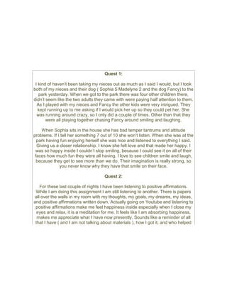 Quest 1:
I kind of haven’t been taking my nieces out as much as I said I would, but I took
both of my nieces and their dog ( Sophia 5 Madelyne 2 and the dog Fancy) to the
park yesterday. When we got to the park there was four other children there,
didn’t seem like the two adults they came with were paying half attention to them.
As I played with my nieces and Fancy the other kids were very intrigued. They
kept running up to me asking if I would pick her up so they could pet her. She
was running around crazy, so I only did a couple of times. Other than that they
were all playing together chasing Fancy around smiling and laughing.
When Sophia sits in the house she has bad temper tantrums and attitude
problems. If I tell her something 7 out of 10 she won’t listen. When she was at the
park having fun enjoying herself she was nice and listened to everything I said.
Giving us a closer relationship. I know she felt love and that made her happy. I
was so happy inside I couldn’t stop smiling, because I could see it on all of their
faces how much fun they were all having. I love to see children smile and laugh,
because they get to see more than we do. Their imagination is really strong, so
you never know why they have that smile on their face.
Quest 2:
For these last couple of nights I have been listening to positive affirmations.
While I am doing this assignment I am still listening to another. There is papers
all over the walls in my room with my thoughts, my goals, my dreams, my ideas,
and positive affirmations written down. Actually going on Youtube and listening to
positive affirmations make me feel happiness inside especially when I close my
eyes and relax, it is a meditation for me. It feels like I am absorbing happiness,
makes me appreciate what I have now presently. Sounds like a reminder of all
that I have ( and I am not talking about materials ), how I got it, and who helped
 