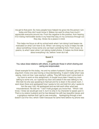 me get to that point. So many people have helped me grow into the person I am
today and they don’t even know it. Makes me want to show how much I
appreciate everyone around me. From the negative to the positive, from hearing
it to it being memorable words in my head that stay on my conscious through out
they day. Gives me a peace in mind.
This helps me focus on all my school work when I am doing it and keeps me
motivated on what I am here to do. When I am doing my music it helps me talk
about something I know some one can learn something from. From music, to
poems, to what I wear when I am taking model photos. It makes me think twice
about everything I do, before I even do it all.
Quest 3:
LOVE
You value close relations with others, in particular those in which sharing and
caring are reciprocated.
Great example for this today, me and my sisters husband ( Samuel ) got into an
argument. Every one was having a misunderstanding. It wasn’t really what I was
saying, more so how I was saying it, yelling. They left home and I came back in
my room to work on this assignment. A couple hours later I heard my mom
talking to some one, so I opened my door and asked if she was talking to me.
She told me she was speaking to Samuel and he is down in the wreck room. I
went down there and apologized how I spoke to him and told him why I spoke to
him the way I did. He apologized and we told each other what was
misunderstood. He told me “ I don’t hold grudges you know that. “ Which I did
know. I knew we would get over it, but it is only in my character to speak upon it.
That is my sisters husband and he has blessed me with two beautiful nieces and
a gorgeous nephew that I get to see everyday. Apologizing through a text
doesn’t cut it for me ( which I didn‘t because he came here before my phone was
 